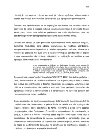 108 
distribuição dos centros culturais no município não é equânime, influenciando o 
acesso das escolas a esses locais para além do que é propiciado pelo Programa. 
Destarte, nos questionamos se as suposições resultantes das análises sobre a 
ocorrência de visitas a espaços culturais estruturados somadas à percepção de que 
locais com outras características pudessem ser mais significativos para os 
estudantes poderiam ser representativas de uma realidade mais ampla. 
De fato, um estudo de caso possibilita aprofundamento numa realidade singular, 
permitindo flexibilidade para adaptar instrumentos ou modificar abordagens, 
incorporando elementos imprevistos e detalhes que podem, inclusive, influenciar a 
hipótese da pesquisa. Por outro lado, o caso escolhido para estudo pode ser atípico 
e não representativo do conjunto, dificultando a verificação da hipótese e sua 
aplicação para outros casos. Inversamente, 
se um pesquisador se dedica a um dado caso, é muitas vezes porque ele 
tem razões para considerá-lo como típico de um conjunto mais amplo do 
qual se torna o representante [...] que esse caso pode, por exemplo, ajudar 
a melhor compreender uma situação ou um fenômeno complexo, até 
mesmo um meio, uma época. (LAVILLE; DIONNE, 1999, p.156) 
Dessa maneira, nosso “gesto interpretativo” (GEERTZ, 2008) dos dados coletados – 
falas, deslocamentos na cidade e movimentos dos sujeitos pesquisados –, aberto 
que estava aos significados e detalhes imprevistos da pesquisa, vislumbrou nas 
práticas e características da realidade estudada duas possíveis dimensões da 
apropriação cultural: a territorialidade e a corporeidade, no que elas possam ser 
representativas de outras realidades. 
Essas percepções se deram na aproximação–distanciamento–interpretação de três 
possibilidades de deslocamento e permanência na cidade em três tipologias de 
lugares visitados pelos estudantes de forma recorrente e pelas nove escolas 
representadas pelos Professores Comunitários respondentes do questionário: o 
parque, o clube e o museu. Tomamos esses espaços como locais onde haja a 
possibilidade da convergência de acesso, socialização e participação, onde as 
dimensões da territorialidade e da corporeidade possam propiciar, ou não, a criação 
de laços de pertencimento baseadas na construção de significados pessoais e 
coletivos, condições para a apropriação cultural? 
 