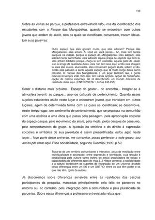 109 
Sobre as visitas ao parque, a professora entrevistada falou-nos da identificação dos 
estudantes com o Parque das Mangabeiras, quando se encontram com outros 
jovens que andam de skate, com os quais se identificam, conversam, trocam ideias. 
Em suas palavras: 
Outro espaço que eles gostam muito, que eles adoram? Parque das 
Mangabeiras, eles amam. Aí você vê, você pensa... Ah, mais tem tantos 
parques na cidade, porque o espaço do Mangabeiras. Eles adoram, eles 
adoram fazer caminhada, eles adoram aquela praça de esporte que tem lá, 
eles acham bárbaro porque chega lá tem skatistas, aquela pista de skate, 
isso tá longe da realidade deles, eles não tem isso aqui, então eles chegam 
lá, eles são loucos, alucinados, eles conversam pegam skate, sobem e vão. 
Então eles passam a sentir aquele espaço que tá muito longe deles como 
próximo. O Parque das Mangabeiras é um lugar também que a gente 
procura tá sempre indo com eles, tem várias opções, opção de caminhada, 
opção de prática esportiva, de tá descobrindo um mundo diferente da 
realidade deles aqui. (ENTREVISTA 1, linhas 245-255) 
Sentir o distante mais próximo... Espaço do gostar... do encontro... Integrar-se à 
atmosfera juvenil, ao parque... acervos culturais de pertencimento. Quando esses 
sujeitos-estudantes estão neste lugar e encontram jovens que transitam em outros 
lugares, agem de determinada forma com as quais se identificam; se desenvolve, 
neste tempo-lugar, um sentimento de pertencimento, que se processa na comunhão 
com uma estética e uma ética que passa pela paisagem, pela apropriação corporal 
do espaço-parque, pelo movimento do skate, pela moda, pelos desejos de consumo, 
pelo comportamento de grupo. A questão do território e do direito à expressão 
corpórea e simbólica de sua juventude é assim presentificada: estou aqui, neste 
lugar... faço parte deste universo, me comunico, posso pertencer a este grupo, sou 
aceito por estar aqui. Essa sociabilidade, segundo Gusmão (1999, p.52) 
Trata-se de um território comunicante e interativo, locus de mediação entre 
individualidade e sociedade, entre expressão e identidade, cuja relação é 
possibilitada pela cultura como esfera do social propiciadora de trocas e 
capacitadora de diferentes tipos de vida. [...] Nesse contexto, a sociabilidade 
e a cultura constituem os suportes de integração de um universo dividido 
pelas diferenças entre um EU e um OUTRO, entre os que têm poder e os 
que não têm. (grifo da autora) 
Já discorremos sobre diferenças sensíveis entre as realidades das escolas 
participantes da pesquisa, marcadas principalmente pela falta de parceiros no 
entorno ou, ao contrário, pela integração com a comunidade e pela pluralidade de 
parcerias. Sobre essas diferenças a professora entrevistada relata que: 
 