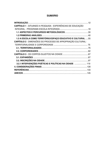 SUMÁRIO 
INTRODUÇÃO .......................................................................................................... 12 
CAPÍTULO 1 - SITUANDO A PESQUISA - EXPERIÊNCIAS DE EDUCAÇÃO 
INTEGRAL - PROGRAMA ESCOLA INTEGRADA .................................................. 18 
1.1 ASPECTOS E PERCURSOS METODOLÓGICOS ......................................... 30 
1.2 PRIMEIRAS ANÁLISES .................................................................................. 40 
1.3 A ESCOLA COMO TERRITÓRIO/ESPAÇO EDUCATIVO E CULTURAL ..... 55 
CAPÍTULO 2 - DIMENSÕES DO PROCESSO DE APROPRIAÇÃO CULTURAL: 
TERRITORIALIDADE E CORPOREIDADE ............................................................ 75 
2.1. TERRITORIALIDADES .................................................................................. 75 
2.2. CORPOREIDADES ........................................................................................ 82 
CAPÍTULO 3 - OS CORPOS-SUJEITOS NA CIDADE ............................................. 87 
3.1. EXPANSÕES ................................................................................................. 87 
3.2. INSCRIÇÕES NA CIDADE ............................................................................. 97 
3.2.1 INTERVENÇÕES POÉTICAS E POLÍTICAS NA CIDADE ..................... 119 
4. CONSIDERAÇÕES FINAIS ................................................................................ 128 
REFERÊNCIAS ....................................................................................................... 133 
ANEXOS ................................................................................................................. 145 
 