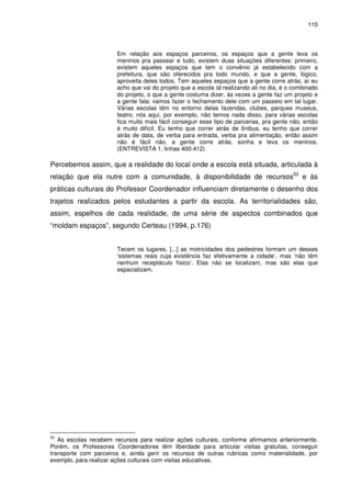 110 
Em relação aos espaços parceiros, os espaços que a gente leva os 
meninos pra passear e tudo, existem duas situações diferentes: primeiro, 
existem aqueles espaços que tem o convênio já estabelecido com a 
prefeitura, que são oferecidos pra todo mundo, e que a gente, lógico, 
aproveita deles todos. Tem aqueles espaços que a gente corre atrás, aí eu 
acho que vai do projeto que a escola tá realizando ali no dia, é o combinado 
do projeto, o que a gente costuma dizer, às vezes a gente faz um projeto e 
a gente fala: vamos fazer o fechamento dele com um passeio em tal lugar. 
Várias escolas têm no entorno delas fazendas, clubes, parques museus, 
teatro, nós aqui, por exemplo, não temos nada disso, para várias escolas 
fica muito mais fácil conseguir esse tipo de parcerias, pra gente não, então 
é muito difícil. Eu tenho que correr atrás de ônibus, eu tenho que correr 
atrás de data, de verba para entrada, verba pra alimentação, então assim 
não é fácil não, a gente corre atrás, sonha e leva os meninos. 
(ENTREVISTA 1, linhas 400-412) 
Percebemos assim, que a realidade do local onde a escola está situada, articulada à 
relação que ela nutre com a comunidade, à disponibilidade de recursos53 e às 
práticas culturais do Professor Coordenador influenciam diretamente o desenho dos 
trajetos realizados pelos estudantes a partir da escola. As territorialidades são, 
assim, espelhos de cada realidade, de uma série de aspectos combinados que 
“moldam espaços”, segundo Certeau (1994, p.176) 
Tecem os lugares. [...] as motricidades dos pedestres formam um desses 
‘sistemas reais cuja existência faz efetivamente a cidade’, mas ‘não têm 
nenhum receptáculo físico’. Elas não se localizam, mas são elas que 
espacializam. 
53 As escolas recebem recursos para realizar ações culturais, conforme afirmamos anteriormente. 
Porém, os Professores Coordenadores têm liberdade para articular visitas gratuitas, conseguir 
transporte com parceiros e, ainda gerir os recursos de outras rubricas como materialidade, por 
exemplo, para realizar ações culturais com visitas educativas. 
 