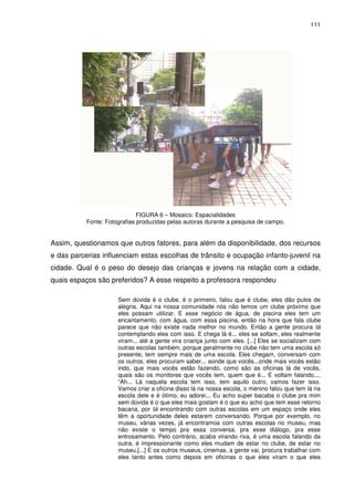 111 
FIGURA 6 – Mosaico: Espacialidades 
Fonte: Fotografias produzidas pelas autoras durante a pesquisa de campo. 
Assim, questionamos que outros fatores, para além da disponibilidade, dos recursos 
e das parcerias influenciam estas escolhas de trânsito e ocupação infanto-juvenil na 
cidade. Qual é o peso do desejo das crianças e jovens na relação com a cidade, 
quais espaços são preferidos? A esse respeito a professora respondeu 
Sem dúvida é o clube, é o primeiro, falou que é clube, eles dão pulos de 
alegria. Aqui na nossa comunidade nós não temos um clube próximo que 
eles possam utilizar. E esse negócio de água, de piscina eles tem um 
encantamento, com água, com essa piscina, então na hora que fala clube 
parece que não existe nada melhor no mundo. Então a gente procura tá 
contemplando eles com isso. E chega lá é... eles se soltam, eles realmente 
viram... até a gente vira criança junto com eles. [...] Eles se socializam com 
outras escolas também, porque geralmente no clube não tem uma escola só 
presente, tem sempre mais de uma escola. Eles chegam, conversam com 
os outros, eles procuram saber... aonde que vocês...onde mais vocês estão 
indo, que mais vocês estão fazendo, como são as oficinas lá de vocês, 
quais são os monitores que vocês tem, quem que é... E voltam falando.... 
“Ah... Lá naquela escola tem isso, tem aquilo outro, vamos fazer isso. 
Vamos criar a oficina disso lá na nossa escola, o menino falou que tem lá na 
escola dele e é ótimo, eu adorei... Eu acho super bacaba o clube pra mim 
sem dúvida é o que eles mais gostam é o que eu acho que tem esse retorno 
bacana, por tá encontrando com outras escolas em um espaço onde eles 
têm a oportunidade deles estarem conversando. Porque por exemplo, no 
museu, várias vezes, já encontramos com outras escolas no museu, mas 
não existe o tempo pra essa conversa, pra esse diálogo, pra esse 
entrosamento. Pelo contrário, acaba virando rixa, é uma escola falando da 
outra, é impressionante como eles mudam de estar no clube, de estar no 
museu.[...] E os outros museus, cinemas, a gente vai, procura trabalhar com 
eles tanto antes como depois em oficinas o que eles viram o que eles 
 
