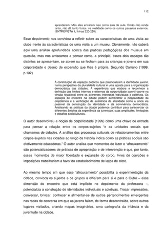 112 
aprenderam. Mas eles encaram isso como sala de aula. Então não rende 
tanto, não dá tanto frutos, na realidade como os outros passeios externos. 
(ENTREVISTA 1, linhas 220-268) 
Esse depoimento nos convidou a refletir sobre as características de uma visita ao 
clube frente às características de uma visita a um museu. Obviamente, não caberá 
aqui uma análise aprofundada acerca das práticas pedagógicas dos museus em 
questão, mas nos arriscamos a pensar como, a princípio, esses dois espaços tão 
distintos se apresentam, se abrem ou se fecham para as crianças e jovens em sua 
corporeidade e desejo de expansão que lhes é própria. Segundo Carrano (1999, 
p.132) 
A constituição de espaços públicos que potencializem a identidade juvenil, 
numa perspectiva da pluralidade cultural é uma aposta para a organização 
democrática das cidades. A experiência que elabora e reconhece a 
definição dos limites internos e externos da corporicidade juvenil ocorre na 
tensão relacional entre os diferentes interesses individuais e coletivos. Os 
espaços de encontro na cidade podem demonstrar a incapacidade da 
onipotência e a verificação da existência da alteridade como a única via 
possível da construção da identidade e da convivência democrática. 
Analisando as práticas da cidade podemos contribuir para caracterizar os 
diferentes âmbitos da experiência da juventude, suas amplitudes, limitações 
e desafios socioculturais. 
O autor desenvolveu a noção de corporicidade (1999) como uma chave de entrada 
para pensar a relação entre os corpos-sujeitos “e as unidades sociais que 
chamamos de cidades. A análise dos processos culturais de relacionamentos entre 
corpos-sujeitos nas cidades ao longo da história indica como as práticas sociais são 
efetivamente educadoras.” O autor analisa que momentos de lazer e “afrouxamento” 
são potencializadores de práticas de apropriação e de intervenção e que, por tanto, 
esses momentos de maior liberdade e expansão do corpo, livres de coerções e 
imposições trabalhariam a favor do estabelecimento de laços de afeto. 
Ao mesmo tempo em que esse “afrouxamento” possibilita a experimentação da 
cidade, convoca os sujeitos e os grupos a olharem para si e para o Outro – essa 
dimensão do encontro que está implícito no depoimento da professora –, 
potencializa a construção de identidades individuais e coletivas. Trocar impressões, 
conversar, brincar, conhecer e alimentar-se de outros pertencimentos emergentes 
nas rodas de conversa em que os jovens falam, de forma descontraída, sobre outros 
lugares visitados, criando mapas imaginários, uma cartografia da infância e da 
juventude na cidade. 
 
