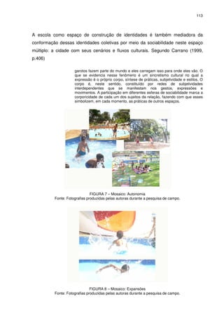 113 
A escola como espaço de construção de identidades é também mediadora da 
conformação dessas identidades coletivas por meio da sociabilidade neste espaço 
múltiplo: a cidade com seus cenários e fluxos culturais. Segundo Carrano (1999, 
p.406) 
garotos fazem parte do mundo e eles carregam isso para onde eles vão. O 
que se evidencia nesse fenômeno é um sincretismo cultural no qual a 
expressão é o próprio corpo, síntese de práticas, subjetividade e estilos. O 
corpo é, neste sentido, constituído por redes de subjetividades 
interdependentes que se manifestam nos gestos, expressões e 
movimentos. A participação em diferentes esferas de sociabilidade marca a 
corporicidade de cada um dos sujeitos da relação, fazendo com que esses 
simbolizem, em cada momento, as práticas de outros espaços. 
FIGURA 7 – Mosaico: Autonomia 
Fonte: Fotografias produzidas pelas autoras durante a pesquisa de campo. 
FIGURA 8 – Mosaico: Expansões 
Fonte: Fotografias produzidas pelas autoras durante a pesquisa de campo. 
 