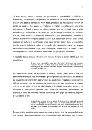 114 
Já num espaço como o museu, há geralmente a “teatralidade”, o silêncio, a 
sobriedade, a iluminação, a supervisão do professor e de outros profissionais, que 
exigem uma postura controlada. Além disso, propostas de mediação que levam em 
conta os saberes dos grupos de visitantes e incitam à participação são ainda 
incipientes no Brasil e assim, as visitas acabam por se confundir com a aula, 
estando muito mais próxima da cultura escolar do que propriamente de uma ação 
cultural, como sinaliza a professora entrevistada. Não pretendemos, voltamos a 
afirmar, avaliar nem comparar esses espaços que podem ser, ambos, como vimos, 
espaços de cultura e socialização, mas cabe pensar, assim como a arquitetura 
escolar exerce influência sobre a formação de estudantes, como um espaço 
expansivo como o clube e outro mais introspectivo e coercitivo dos corpos como o 
museu poderiam, talvez, influenciar as relações de apropriação na cidade. 
A respeito dessa relação educativa em museus Pereira e Siman (2009; p.6) nos 
questionam 
O que seria necessário para que diferentes dimensões do processo 
educativo fossem de fato cultivadas nesta relação interinstitucional e 
intersubjetiva, que envolve pessoas, projetos, expectativas e testemunhos, 
indícios e provocações? 
Ao acompanhar visitas de estudantes a museus, Siman (2008) sinaliza que são 
comumente marcadas pela diretividade e grande preocupação disciplinar. Destaca que 
os estudantes raramente têm oportunidade de estabelecer relações pessoais com os 
objetos expostos, que os educadores frequentemente não consideram o espaço 
cultural como lugar de fruição, diversidade e liberdade expressiva, tolhendo as 
iniciativas e direcionando opiniões para conteúdos escolares, estimulando, por 
exemplo, a cópia de etiquetas e textos explicativos. Um grupo de visitantes, segundo 
Dewey (2010, p.136) 
conduzido por um guia em uma galeria de pintura, tendo a atenção chamada 
para tal ou qual ponto alto, aqui e ali, não percebe; só por acaso é que há 
sequer interesse em ver um quadro por seu tema vividamente realizado. Para 
perceber, o espectador ou observador tem de criar sua experiência. (grifo 
nosso) 
De outro lado, paralelamente, opera-se movimento em prol da “desescolarização” 
dos museus. Sair da escola com estudantes deveria ser, idealmente, um momento 
 