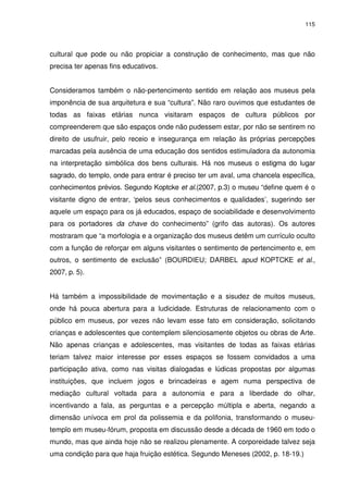 115 
cultural que pode ou não propiciar a construção de conhecimento, mas que não 
precisa ter apenas fins educativos. 
Consideramos também o não-pertencimento sentido em relação aos museus pela 
imponência de sua arquitetura e sua “cultura”. Não raro ouvimos que estudantes de 
todas as faixas etárias nunca visitaram espaços de cultura públicos por 
compreenderem que são espaços onde não pudessem estar, por não se sentirem no 
direito de usufruir, pelo receio e insegurança em relação às próprias percepções 
marcadas pela ausência de uma educação dos sentidos estimuladora da autonomia 
na interpretação simbólica dos bens culturais. Há nos museus o estigma do lugar 
sagrado, do templo, onde para entrar é preciso ter um aval, uma chancela específica, 
conhecimentos prévios. Segundo Koptcke et al.(2007, p.3) o museu “define quem é o 
visitante digno de entrar, ‘pelos seus conhecimentos e qualidades’, sugerindo ser 
aquele um espaço para os já educados, espaço de sociabilidade e desenvolvimento 
para os portadores da chave do conhecimento” (grifo das autoras). Os autores 
mostraram que “a morfologia e a organização dos museus detêm um currículo oculto 
com a função de reforçar em alguns visitantes o sentimento de pertencimento e, em 
outros, o sentimento de exclusão” (BOURDIEU; DARBEL apud KOPTCKE et al., 
2007, p. 5). 
Há também a impossibilidade de movimentação e a sisudez de muitos museus, 
onde há pouca abertura para a ludicidade. Estruturas de relacionamento com o 
público em museus, por vezes não levam esse fato em consideração, solicitando 
crianças e adolescentes que contemplem silenciosamente objetos ou obras de Arte. 
Não apenas crianças e adolescentes, mas visitantes de todas as faixas etárias 
teriam talvez maior interesse por esses espaços se fossem convidados a uma 
participação ativa, como nas visitas dialogadas e lúdicas propostas por algumas 
instituições, que incluem jogos e brincadeiras e agem numa perspectiva de 
mediação cultural voltada para a autonomia e para a liberdade do olhar, 
incentivando a fala, as perguntas e a percepção múltipla e aberta, negando a 
dimensão unívoca em prol da polissemia e da polifonia, transformando o museu-templo 
em museu-fórum, proposta em discussão desde a década de 1960 em todo o 
mundo, mas que ainda hoje não se realizou plenamente. A corporeidade talvez seja 
uma condição para que haja fruição estética. Segundo Meneses (2002, p. 18-19.) 
 