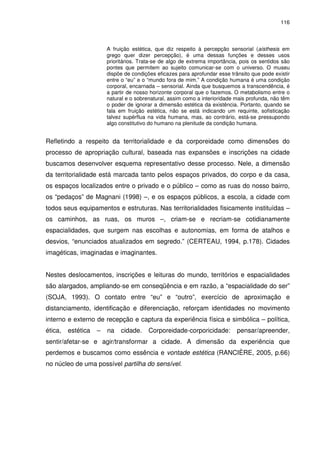 116 
A fruição estética, que diz respeito à percepção sensorial (aísthesis em 
grego quer dizer percepção), é uma dessas funções e desses usos 
prioritários. Trata-se de algo de extrema importância, pois os sentidos são 
pontes que permitem ao sujeito comunicar-se com o universo. O museu 
dispõe de condições eficazes para aprofundar esse trânsito que pode existir 
entre o “eu” e o “mundo fora de mim.” A condição humana é uma condição 
corporal, encarnada – sensorial. Ainda que busquemos a transcendência, é 
a partir de nosso horizonte corporal que o fazemos. O metabolismo entre o 
natural e o sobrenatural, assim como a interioridade mais profunda, não têm 
o poder de ignorar a dimensão estética da existência. Portanto, quando se 
fala em fruição estética, não se está indicando um requinte, sofisticação 
talvez supérflua na vida humana, mas, ao contrário, está-se pressupondo 
algo constitutivo do humano na plenitude da condição humana. 
Refletindo a respeito da territorialidade e da corporeidade como dimensões do 
processo de apropriação cultural, baseada nas expansões e inscrições na cidade 
buscamos desenvolver esquema representativo desse processo. Nele, a dimensão 
da territorialidade está marcada tanto pelos espaços privados, do corpo e da casa, 
os espaços localizados entre o privado e o público – como as ruas do nosso bairro, 
os “pedaços” de Magnani (1998) –, e os espaços públicos, a escola, a cidade com 
todos seus equipamentos e estruturas. Nas territorialidades fisicamente instituídas – 
os caminhos, as ruas, os muros –, criam-se e recriam-se cotidianamente 
espacialidades, que surgem nas escolhas e autonomias, em forma de atalhos e 
desvios, “enunciados atualizados em segredo.” (CERTEAU, 1994, p.178). Cidades 
imagéticas, imaginadas e imaginantes. 
Nestes deslocamentos, inscrições e leituras do mundo, territórios e espacialidades 
são alargados, ampliando-se em conseqüência e em razão, a “espacialidade do ser” 
(SOJA, 1993). O contato entre “eu” e “outro”, exercício de aproximação e 
distanciamento, identificação e diferenciação, reforçam identidades no movimento 
interno e externo de recepção e captura da experiência física e simbólica – política, 
ética, estética – na cidade. Corporeidade-corporicidade: pensar/apreender, 
sentir/afetar-se e agir/transformar a cidade. A dimensão da experiência que 
perdemos e buscamos como essência e vontade estética (RANCIÈRE, 2005, p.66) 
no núcleo de uma possível partilha do sensível. 
 