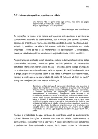 119 
3.2.1. Intervenções poéticas e políticas na cidade 
Uma fronteira não é o ponto onde algo termina, mas, como os gregos 
reconheceram, a fronteira é o ponto a partir 
do qual algo começa a se fazer presente. 
Martin Heidegger apud Homi Bhabha 
As migrações na cidade, entre bairros, entre centros, entre periferias e as inúmeras 
combinações possíveis de deslocamentos, idas e vindas para estudar, conhecer, 
passear, se encontrar, se reunir... são escritas na cidade. Escritas hipertextuais, pre-visíveis 
no cotidiano na cidade fisicamente instituída, imprevisíveis na cidade 
imaginada – onde os nós e as interferências se potencializam –, consolidadas, 
talvez, na cidade das práticas sociais como projeto identitário, político e estético. 
Na contramão da exclusão social, educativa, cultural e da invisibilidade vivida pelas 
comunidades escolares, sobretudo pelas escolas públicas, os movimentos 
estudados intencionam recriar a sala de aula – entendida como espaço privilegiado 
do ensinar-aprender – situando-a em variados lugares. Ao caminhar da escola para 
a praça, grupos de estudantes vêem e são vistos. Conhecem, são reconhecidos, 
passam a existir para e na comunidade. O cogito “O Outro me vê, logo eu existo” 
inaugura o desejo de percorrer trajetos mais longos. 
Caminhar é ter falta de lugar. É o processo indefinido de estar ausente e à 
procura de um próprio. A errância, multiplicada e reunida pela cidade, faz 
dela uma imensa experiência social da privação de lugar – uma experiência, 
é verdade, esfarelada em deportações inumeráveis e ínfimas 
(deslocamentos e caminhadas), compensada pelas relações e os 
cruzamentos desses êxodos que se entrelaçam, criando um tecido urbano, 
e posta sob o signo do que deveria ser, enfim, o lugar, mas é apenas um 
nome, a Cidade. A identidade fornecida por esse lugar é tanto mais 
simbólica (nomeada) quanto, malgrado a desigualdade dos títulos e das 
rendas entre habitantes da cidade, existe somente um pulular de passantes, 
uma rede de estadas tomadas de empréstimo por uma circulação, uma 
agitação através das aparências do próprio, um universo de locações 
frequentadas por um não-lugar ou por lugares sonhados. (CERTEAU, 1994, 
p.183) 
Romper a invisibilidade é, aqui, condição de experiência social, de pertencimento 
cultural. Nessas inscrições e escritas nas ruas da cidade, deslocamentos e 
permanências, os sujeitos vêem e são vistos. A cidade convida fluxos de estudantes 
e professores, desencastelando a escola, tendo como pontos de intersecção 
 