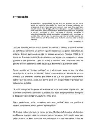 12 
INTRODUÇÃO 
A experiência, a possibilidade de que algo nos aconteça ou nos toque, 
requer um gesto de interrupção, um gesto que é quase impossível nos 
tempos que correm: requer parar para pensar, parar para olhar, parar para 
escutar, pensar mais devagar, olhar mais devagar, e escutar mais devagar; 
parar para sentir, sentir mais devagar, demorar-se nos detalhes, suspender 
a opinião, suspender o juízo, suspender a vontade, suspender o 
automatismo da ação, cultivar a atenção e a delicadeza, abrir os olhos e os 
ouvidos, falar sobre o que nos acontece, aprender a lentidão, escutar aos 
outros, cultivar a arte do encontro, calar muito, ter paciência e dar-se tempo 
e espaço. 
Jorge Larrosa Bondía 
Jacques Rancière, em seu livro A partilha do sensível – Estética e Política, nos fala 
da partilha que considera um comum e partes específicas. As partes específicas, no 
entanto, definem quem pode ou não ter acesso ao comum. Rancière (2005, p.16) 
busca em Aristóteles a definição de cidadão como “aquele que toma parte no fato de 
governar e ser governado” (grifo do autor) e continua: “mas uma outra forma de 
partilha precede esse tomar parte: aquela que determina os que tomam parte.” 
Nesse sentido, as ‘práticas políticas’ ou o dizer/reagir sobre o que nos afeta 
reconfiguram a ‘partilha do sensível’. Nossa observação recai, no entanto, sobre a 
inversão que determina aqueles que podem e os que não podem se pronunciar 
sobre o que os afeta e, antes, que define quem tem a capacidade de perceber que 
estão sendo afetados. 
“A política ocupa-se do que se vê e do que se pode dizer sobre o que é visto, de 
quem tem competência para ver e qualidade para dizer, das propriedades do espaço 
e dos possíveis do tempo” (RANCIÈRE, 2005, p.17). 
Como poderíamos, então, considerar esta uma partilha? Visto que partilhar é 
repartir, compartilhar, dividir, permitir a participação? 
[O direito à cultura foi o que me moveu até aqui. Sendo Arte/Educadora e Educadora 
em Museus, o projeto inicial de mestrado tratava das ofertas de formação oferecidas 
pelos museus de Belo Horizonte aos professores e o uso que deles faziam os 
 