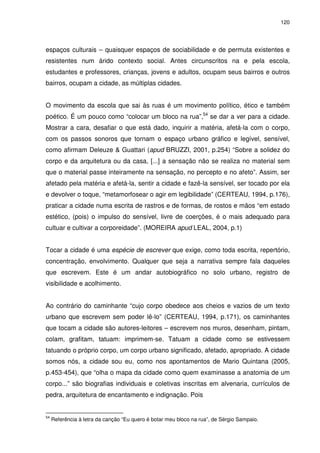 120 
espaços culturais – quaisquer espaços de sociabilidade e de permuta existentes e 
resistentes num árido contexto social. Antes circunscritos na e pela escola, 
estudantes e professores, crianças, jovens e adultos, ocupam seus bairros e outros 
bairros, ocupam a cidade, as múltiplas cidades. 
O movimento da escola que sai às ruas é um movimento político, ético e também 
poético. É um pouco como “colocar um bloco na rua”,54 se dar a ver para a cidade. 
Mostrar a cara, desafiar o que está dado, inquirir a matéria, afetá-la com o corpo, 
com os passos sonoros que tornam o espaço urbano gráfico e legível, sensível, 
como afirmam Deleuze & Guattari (apud BRUZZI, 2001, p.254) “Sobre a solidez do 
corpo e da arquitetura ou da casa, [...] a sensação não se realiza no material sem 
que o material passe inteiramente na sensação, no percepto e no afeto”. Assim, ser 
afetado pela matéria e afetá-la, sentir a cidade e fazê-la sensível, ser tocado por ela 
e devolver o toque, “metamorfosear o agir em legibilidade” (CERTEAU, 1994, p.176), 
praticar a cidade numa escrita de rastros e de formas, de rostos e mãos “em estado 
estético, (pois) o impulso do sensível, livre de coerções, é o mais adequado para 
cultuar e cultivar a corporeidade”. (MOREIRA apud LEAL, 2004, p.1) 
Tocar a cidade é uma espécie de escrever que exige, como toda escrita, repertório, 
concentração, envolvimento. Qualquer que seja a narrativa sempre fala daqueles 
que escrevem. Este é um andar autobiográfico no solo urbano, registro de 
visibilidade e acolhimento. 
Ao contrário do caminhante “cujo corpo obedece aos cheios e vazios de um texto 
urbano que escrevem sem poder lê-lo” (CERTEAU, 1994, p.171), os caminhantes 
que tocam a cidade são autores-leitores – escrevem nos muros, desenham, pintam, 
colam, grafitam, tatuam: imprimem-se. Tatuam a cidade como se estivessem 
tatuando o próprio corpo, um corpo urbano significado, afetado, apropriado. A cidade 
somos nós, a cidade sou eu, como nos apontamentos de Mario Quintana (2005, 
p.453-454), que “olha o mapa da cidade como quem examinasse a anatomia de um 
corpo...” são biografias individuais e coletivas inscritas em alvenaria, currículos de 
pedra, arquitetura de encantamento e indignação. Pois 
54 Referência à letra da canção “Eu quero é botar meu bloco na rua”, de Sérgio Sampaio. 
 