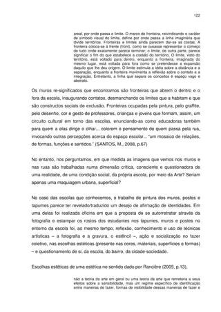 122 
areal, por onde passa o limite. O marco de fronteira, reivindicando o caráter 
de símbolo visual do limite, define por onde passa a linha imaginária que 
divide territórios. Fronteiras e limites ainda parecem dar-se as costas. A 
fronteira coloca-se à frente (front), como se ousasse representar o começo 
de tudo onde exatamente parece terminar; o limite, de outra parte, parece 
significar o fim do que estabelece a coesão do território. O limite, visto do 
território, está voltado para dentro, enquanto a fronteira, imaginada do 
mesmo lugar, está voltada para fora como se pretendesse a expansão 
daquilo que lhe deu origem. O limite estimula a idéia sobre a distância e a 
separação, enquanto a fronteira movimenta a reflexão sobre o contato e a 
integração. Entretanto, a linha que separa os conceitos é espaço vago e 
abstrato. 
Os muros re-significados que encontramos são fronteiras que abrem o dentro e o 
fora da escola, inaugurando contatos, desmanchando os limites que a habitam e que 
são constructos sociais de exclusão. Fronteiras ocupadas pela pintura, pelo graffite, 
pelo desenho, cor e gesto de professores, crianças e jovens que formam, assim, um 
circuito cultural em torno das escolas, enunciando-as como educadoras também 
para quem a elas dirige o olhar... colorem o pensamento de quem passa pela rua, 
invocando outras percepções acerca do espaço escolar... “um mosaico de relações, 
de formas, funções e sentidos.” (SANTOS, M., 2008, p.67) 
No entanto, nos perguntamos, em que medida as imagens que vemos nos muros e 
nas ruas são trabalhadas numa dimensão crítica, consciente e questionadora de 
uma realidade, de uma condição social, da própria escola, por meio da Arte? Seriam 
apenas uma maquiagem urbana, superficial? 
No caso das escolas que conhecemos, o trabalho de pintura dos muros, postes e 
tapumes parece ter revelado/traduzido um desejo de afirmação de identidades. Em 
uma delas foi realizada oficina em que a proposta de se autorretratar através da 
fotografia e estampar os rostos dos estudantes nos tapumes, muros e postes no 
entorno da escola foi, ao mesmo tempo, reflexão, conhecimento e uso de técnicas 
artísticas – a fotografia e a gravura, o estêncil –, ação e socialização no fazer 
coletivo, nas escolhas estéticas (presente nas cores, materiais, superfícies e formas) 
– e questionamento de si, da escola, do bairro, da cidade-sociedade. 
Escolhas estéticas de uma estética no sentido dado por Rancière (2005, p.13), 
não a teoria da arte em geral ou uma teoria da arte que remeteria a seus 
efeitos sobre a sensibilidade, mas um regime específico de identificação 
entre maneiras de fazer, formas de visibilidade dessas maneiras de fazer e 
 
