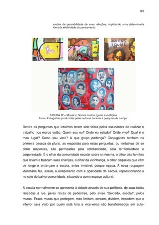 123 
modos de pensabilidade de suas relações, implicando uma determinada 
ideia da efetividade do pensamento. 
FIGURA 12 – Mosaico: Somos muitos, iguais e múltiplos 
Fonte: Fotografias produzidas pelas autoras durante a pesquisa de campo. 
Dentre as perguntas que intuímos terem sido feitas pelos estudantes ao realizar o 
trabalho nos muros estão: Quem sou eu? Onde eu estudo? Onde vivo? Qual é o 
meu lugar? Como sou visto? A que grupo pertenço? Conjugadas também na 
primeira pessoa do plural, as respostas para estas perguntas, ou tentativas de se 
obter respostas, são permeadas pela cotidianidade, pela territorialidade e 
corporeidade. É o olhar da comunidade escolar sobre si mesma, o olhar das famílias 
que levam e buscam suas crianças, o olhar da vizinhança, o olhar daqueles que vêm 
de longe e enxergam a escola, antes invisível, porque opaca. A nova roupagem 
identitária faz, assim, o rompimento com a opacidade da escola, reposicionando-a 
no solo do bairro-comunidade, situando-a como espaço cultural. 
A escola normalmente se apresenta à cidade através de sua polifonia, de suas bolas 
lançadas à rua, pelas faixas de pedestres, pelo aviso “Cuidado, escola!”, pelos 
muros. Esses muros que protegem, mas limitam, cercam, dividem, impedem que o 
interior seja visto por quem está fora e vice-versa são transformados em auto- 
 