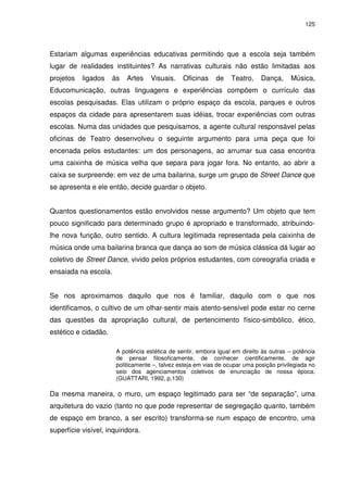 125 
Estariam algumas experiências educativas permitindo que a escola seja também 
lugar de realidades instituintes? As narrativas culturais não estão limitadas aos 
projetos ligados às Artes Visuais. Oficinas de Teatro, Dança, Música, 
Educomunicação, outras linguagens e experiências compõem o currículo das 
escolas pesquisadas. Elas utilizam o próprio espaço da escola, parques e outros 
espaços da cidade para apresentarem suas idéias, trocar experiências com outras 
escolas. Numa das unidades que pesquisamos, a agente cultural responsável pelas 
oficinas de Teatro desenvolveu o seguinte argumento para uma peça que foi 
encenada pelos estudantes: um dos personagens, ao arrumar sua casa encontra 
uma caixinha de música velha que separa para jogar fora. No entanto, ao abrir a 
caixa se surpreende: em vez de uma bailarina, surge um grupo de Street Dance que 
se apresenta e ele então, decide guardar o objeto. 
Quantos questionamentos estão envolvidos nesse argumento? Um objeto que tem 
pouco significado para determinado grupo é apropriado e transformado, atribuindo-lhe 
nova função, outro sentido. A cultura legitimada representada pela caixinha de 
música onde uma bailarina branca que dança ao som de música clássica dá lugar ao 
coletivo de Street Dance, vivido pelos próprios estudantes, com coreografia criada e 
ensaiada na escola. 
Se nos aproximamos daquilo que nos é familiar, daquilo com o que nos 
identificamos, o cultivo de um olhar-sentir mais atento-sensível pode estar no cerne 
das questões da apropriação cultural, de pertencimento físico-simbólico, ético, 
estético e cidadão. 
A potência estética de sentir, embora igual em direito às outras – potência 
de pensar filosoficamente, de conhecer cientificamente, de agir 
politicamente –, talvez esteja em vias de ocupar uma posição privilegiada no 
seio dos agenciamentos coletivos de enunciação de nossa época. 
(GUATTARI, 1992, p.130) 
Da mesma maneira, o muro, um espaço legitimado para ser “de separação”, uma 
arquitetura do vazio (tanto no que pode representar de segregação quanto, também 
de espaço em branco, a ser escrito) transforma-se num espaço de encontro, uma 
superfície visível, inquiridora. 
 