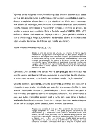 126 
Algumas etnias indígenas e comunidades de países africanos decoram suas casas 
por fora com pinturas murais e grafismos que representam seus estados de espírito, 
desejos e angústias, leituras do mundo que são oferecidas à leitura da comunidade, 
num sistema de informação, comunicação e fruição estética que usa os muros como 
suporte. Nessas comunidades a “casa-diário” extrapola o domínio do privado, do 
familiar e avança sobre a cidade. Borja e Castells (apud ARANTES, 2000, p.57) 
definem a cidade como sendo um "espaço simbiótico (poder político – sociedade 
civil) e simbólico (que integra culturalmente, dá identidade coletiva a seus habitantes 
e tem um valor de marca e de dinâmica com relação ao exterior)". 
Assim, recuperando Lefèbvre (1969, p. 125) 
Colocar a arte ao serviço do urbano, não significa de forma alguma 
ornamentar o espaço urbano com objetos de arte. Esta paródia do possível 
denuncia-se a si própria como caricatural. Significa que os tempos-espaços 
se tornam obras de arte e que a arte passada é reconsiderada como fonte 
e modelo de apropriação do espaço e do tempo. A arte traz casos e 
exemplos de “tópicos” apropriados de qualidades temporais inscritas nos 
espaços. [...] Indo além da representação, do ornamento, da decoração, a 
arte pode tornar-se praxis e poiesis à escala social: a arte de viver a cidade 
como obra de arte. 
Como seria viver a cidade como obra de Arte? E com produção de sentidos que nos 
permita superar abordagens ingênuas, caricaturais e ornamentais da Arte, situando-a, 
então, como forma de conhecimento, expressão no mundo, criação contextual? 
Olhando, sentindo, significando, ativando, devolvendo, permitindo que cada um a 
interprete à sua maneira, permitindo que todos tenham acesso e facilitando esse 
acesso, preservando, restaurando, guardando para o futuro, deixando-a exposta e 
não escondida em reservas técnicas ou coleções particulares, mas emprestando-a 
para que outras instituições possam expô-la junto com suas obras e também 
recebendo obras de outras em sua “casa”, tendo compromisso com a educação para 
a Arte, com a Educação, com o passado, com a memória dos tempos... 
Regressando ao estilo, à obra, quer dizer ao sentido do monumento e do 
espaço apropriado na Festa, a arte pode preparar as “estruturas de 
encantamento”. [...] Dito de outra forma, o futuro da arte não é artístico, mas 
urbano. Porque o futuro “do homem” não se encontra nem no cosmos, nem 
no povo, nem na produção, mas sim na sociedade urbana. Tal como a arte, 
a filosofia pode e deve ser revista em função desta perspectiva. 
A problemática do urbano renova a problemática da filosofia, as suas 
categorias e métodos. Sem necessidade de as aniquilar ou rejeitar, estas 
 
