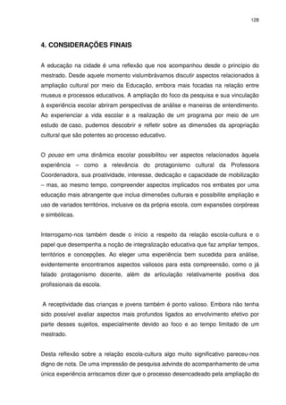 128 
4. CONSIDERAÇÕES FINAIS 
A educação na cidade é uma reflexão que nos acompanhou desde o princípio do 
mestrado. Desde aquele momento vislumbrávamos discutir aspectos relacionados à 
ampliação cultural por meio da Educação, embora mais focadas na relação entre 
museus e processos educativos. A ampliação do foco da pesquisa e sua vinculação 
à experiência escolar abriram perspectivas de análise e maneiras de entendimento. 
Ao experienciar a vida escolar e a realização de um programa por meio de um 
estudo de caso, pudemos descobrir e refletir sobre as dimensões da apropriação 
cultural que são potentes ao processo educativo. 
O pouso em uma dinâmica escolar possibilitou ver aspectos relacionados àquela 
experiência – como a relevância do protagonismo cultural da Professora 
Coordenadora, sua proatividade, interesse, dedicação e capacidade de mobilização 
– mas, ao mesmo tempo, compreender aspectos implicados nos embates por uma 
educação mais abrangente que inclua dimensões culturais e possibilite ampliação e 
uso de variados territórios, inclusive os da própria escola, com expansões corpóreas 
e simbólicas. 
Interrogamo-nos também desde o início a respeito da relação escola-cultura e o 
papel que desempenha a noção de integralização educativa que faz ampliar tempos, 
territórios e concepções. Ao eleger uma experiência bem sucedida para análise, 
evidentemente encontramos aspectos valiosos para esta compreensão, como o já 
falado protagonismo docente, além de articulação relativamente positiva dos 
profissionais da escola. 
A receptividade das crianças e jovens também é ponto valioso. Embora não tenha 
sido possível avaliar aspectos mais profundos ligados ao envolvimento efetivo por 
parte desses sujeitos, especialmente devido ao foco e ao tempo limitado de um 
mestrado. 
Desta reflexão sobre a relação escola-cultura algo muito significativo pareceu-nos 
digno de nota. De uma impressão de pesquisa advinda do acompanhamento de uma 
única experiência arriscamos dizer que o processo desencadeado pela ampliação do 
 