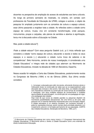 13 
docentes na perspectiva de ampliação do acesso de estudantes aos bens culturais. 
Ao longo do primeiro semestre do mestrado, no entanto, em contato com 
professores da Faculdade de Educação da UFMG, colegas e autores, o objeto da 
pesquisa foi ampliado juntamente com os conceitos de cultura e espaço cultural, 
esse último passando a englobar toda a cidade. As reflexões sobre a cidade como 
espaço de cultura, museu vivo em constante transformação, onde parques, 
monumentos, praças e calçadas, são plenos de sentidos e abertos à significação, 
levou-me à discussão sobre a Educação na Cidade. 
Mas, pode a cidade educar?] 
Pode a cidade educar? Com essa pergunta Gadotti (s.d., p.1) inicia reflexão que 
considera a cidade “como espaço de cultura, educando a escola e todos os seus 
espaços e a escola [...] educando a cidade numa troca de saberes e de 
competências”. Belo Horizonte, cenário de nossa investigação, é considerada uma 
Cidade Educadora1 e integra rede de cidades que aderiram ao Movimento de 
Cidades Educadoras, iniciado na década de 1990 em Barcelona, Espanha. 
Nessa ocasião foi redigida a Carta das Cidades Educadoras, posteriormente revista 
no Congresso de Bolonha (1994) e no de Gênova (2004). Sua última versão 
considera 
[...] enxergar a educação para além da escola, articulando diversos atores e 
instituições locais na construção de redes que se co-responsabilizem pela 
educação das crianças e dos jovens. Sob essa ótica, as cidades emergem 
com importância crescente na construção de novas formas de sociabilidade 
e interações, com seus múltiplos espaços de conhecimento e múltiplas 
oportunidades de aprendizagem, na construção de uma pedagogia do lugar, 
uma pedagogia das cidades. 
Hoje mais do que nunca as cidades grandes ou pequenas dispõem de 
incontáveis possibilidades educacionais. De uma forma ou de outra, elas 
possuem em si mesmas elementos importantes para uma formação integral. 
A cidade educadora é um sistema complexo, em constante evolução, e 
pode ter expressões diversas, porém sempre dará prioridade absoluta a um 
investimento cultural e à formação permanente de sua população. (CARTA 
das Cidades Educadoras, Declaração de Barcelona, 1990, p.21) 
1 O Movimento de Cidades Educadoras tem como marco inicial o 1.º Congresso Internacional das 
Cidades Educadoras. O Movimento afirma o direito à Cidade Educadora como uma extensão do 
direito fundamental à Educação. 
 