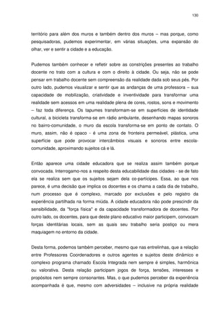 130 
território para além dos muros e também dentro dos muros – mas porque, como 
pesquisadoras, pudemos experimentar, em várias situações, uma expansão do 
olhar, ver e sentir a cidade e a educação. 
Pudemos também conhecer e refletir sobre as constrições presentes ao trabalho 
docente no trato com a cultura e com o direito à cidade. Ou seja, não se pode 
pensar em trabalho docente sem compreensão da realidade dada sob seus pés. Por 
outro lado, pudemos visualizar e sentir que as andanças de uma professora – sua 
capacidade de mobilização, criatividade e inventividade para transformar uma 
realidade sem acessos em uma realidade plena de cores, rostos, sons e movimento 
– faz toda diferença. Os tapumes transformam-se em superfícies de identidade 
cultural, a bicicleta transforma-se em rádio ambulante, desenhando mapas sonoros 
no bairro-comunidade, o muro da escola transforma-se em ponto de contato. O 
muro, assim, não é opaco - é uma zona de fronteira permeável, plástica, uma 
superfície que pode provocar intercâmbios visuais e sonoros entre escola-comunidade, 
aproximando sujeitos cá e lá. 
Então aparece uma cidade educadora que se realiza assim também porque 
convocada. Interrogamo-nos a respeito desta educabilidade das cidades - se de fato 
ela se realiza sem que os sujeitos sejam dela co-partícipes. Essa, ao que nos 
parece, é uma decisão que implica os docentes e os chama a cada dia de trabalho, 
num processo que é complexo, marcado por exclusões e pelo registro da 
experiência partilhada na forma miúda. A cidade educadora não pode prescindir da 
sensibilidade, da "força física" e da capacidade transformadora de docentes. Por 
outro lado, os docentes, para que deste plano educativo maior participem, convocam 
forças identitárias locais, sem as quais seu trabalho seria postiço ou mera 
maquiagem no entorno da cidade. 
Desta forma, podemos também perceber, mesmo que nas entrelinhas, que a relação 
entre Professores Coordenadores e outros agentes e sujeitos deste dinâmico e 
complexo programa chamado Escola Integrada nem sempre é simples, harmônica 
ou valorativa. Desta relação participam jogos de força, tensões, interesses e 
propósitos nem sempre consonantes. Mas, o que pudemos perceber da experiência 
acompanhada é que, mesmo com adversidades – inclusive na própria realidade 
 