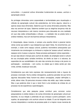 131 
comunitária – é possível cultivar dimensões fundamentais do acesso, usufruto e 
apropriação cultural. 
Ao privilegiar dimensões como corporeidade e territorialidade para visualização e 
reflexão da apropriação cultural não pretendemos, de forma alguma, reduzi-la a 
apenas essas duas dimensões. Sabemos que há outras dimensões presentes. Mas 
elas nos serviram de lupas. Sabemos também que ao elegê-las lançamos mão de 
recursos interpretativos e até mesmo narrativos para discussão de uma realidade 
em que elas estão embaralhadas e difusas – a realidade não se presta tanto à 
análise metódica, mas com ela fazemos esforços interpretativos. 
A interpretação, dessa maneira, é sempre uma escolha falível e possível dentre 
várias outras que podem e que desejamos que sejam feitas. Ao encontrarmos, por 
exemplo, o clube como espaço cultural, pudemos reconsiderar pressupostos que 
inicialmente nos constrangiam ou limitavam a noções de "acesso cultural" restritos a 
espaços como museus e arquivos. Desse processo participaram várias expansões – 
do que seja educar crianças para usufruto da cidade, da ampliação social e cultural 
de sua circulação pelos variados territórios, do direito ao lazer e à natureza, às 
expansões de sua sociabilidade e do valor das correrias de criança e de jovens na 
participação – socializada – com outros, na cidade que é deles sendo por eles 
vivida, sentida, tocada por seus pés. 
Consideramos que este texto expressa não necessariamente toda a riqueza do 
processo vivenciado. Numa análise retrospectiva, pudemos perceber de que forma 
algumas discussões feitas fizeram-nos alterar concepções, ampliar definições e, 
ainda, alterar rotas. Os percursos sinuosos vividos não estão, aqui, todos narrados. 
Mas o que podemos dizer é que o texto final é uma tentativa de síntese de um 
processo rico de experiência e aprendizagens. 
Consideramos que esta pesquisa possa contribuir para convocar outros 
pesquisadores à análise destas e de outras dimensões da apropriação cultural por 
docentes, na sua relação e pretensão de que crianças e jovens participem, como 
sujeitos, da apropriação e do usufruto cultural na cidade. O uso da fotografia como 
recurso interpretativo e narrativo do processo pode vir a inspirar novas maneiras de 
 