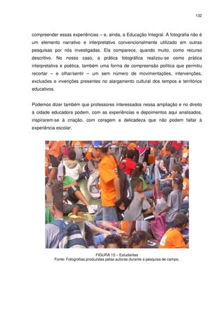 132 
compreender essas experiências – e, ainda, a Educação Integral. A fotografia não é 
um elemento narrativo e interpretativo convencionalmente utilizado em outras 
pesquisas por nós investigadas. Ela comparece, quando muito, como recurso 
descritivo. No nosso caso, a prática fotográfica realizou-se como prática 
interpretativa e poética, também uma forma de compreensão política que permitiu 
recortar – e olhar/sentir – um sem número de movimentações, intervenções, 
exclusões e invenções presentes no alargamento cultural dos tempos e territórios 
educativos. 
Podemos dizer também que professores interessados nessa ampliação e no direito 
à cidade educadora podem, com as experiências e depoimentos aqui analisados, 
inspirarem-se à criação, com coragem e delicadeza que não podem faltar à 
experiência escolar. 
FIGURA 15 – Estudantes 
Fonte: Fotografias produzidas pelas autoras durante a pesquisa de campo. 
 