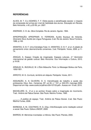133 
REFERÊNCIAS 
ALVES, M. T. G e SOARES, F. F. Efeito-escola e estratificação escolar: o impacto 
da composição de turmas por nível de habilidade dos alunos. Educação em Revista, 
Belo Horizonte, v.45, p.25-58, jun. 2007. 
ANDRADE, C. D. de. Obra Completa. Rio de Janeiro: Aguilar, 1964. 
APROPRIAÇÃO; APROPRIAR. In: FERREIRA, Aurélio Buarque de Holanda. 
Dicionário Novo Aurélio da Língua Portuguesa. 2.ed. Rio de Janeiro: Nova Fronteira, 
1986. p.149. 
ARANTES, O. B. F. Uma Estratégia Fatal, In: ARANTES, O. B. F. et al. A cidade do 
pensamento único: desmanchando consensos. 3.ed. Petrópolis: Vozes, 2000. p.11- 
74. 
ARAÚJO, A. Espaço: Criação da imaginação. Espaços culturais. 2.º Seminário 
internacional de gestão cultural. Belo Horizonte: Duo Informação e Cultura, 2010. 
p.18-26. 
ARNAUD, N., BUCAILLE, M. L’État d’ébauche. Paris: Le Messager Boiteux de Paris, 
1950/1951. 
ARROYO, M. G. Currículo, território em disputa. Petrópolis: Vozes, 2011. 
ASSUNÇÃO, A. A; OLIVEIRA, D. A. Intensificação do trabalho e saúde dos 
professores. Educ. Soc., Campinas, SP, vol 30, n.° 107, p. 349-372, maio/ago 2009. 
Disponível em http <www.scielo.br/pdf/es/v30n107/03.pdf>. Acesso em 19 set. 2010. 
BACHELARD, G.. O ar e os sonhos: Ensaio sobre a imaginação do movimento. 
Trad.: Antônio de Pádua Danesi. São Paulo: Martins Fontes, 1990. 
______. A poética do espaço. Trad.: Antônio de Pádua Danesi. 2.ed. São Paulo: 
Martins Fontes, 2008. 
BARBOSA, A. M.; COUTINHO, R. G. (Org.) Arte/Educação como mediação cultural 
e social. São Paulo: Editora UNESP, 2009. 
BARROS, M. Memórias inventadas: a infância. São Paulo: Planeta, 2003. 
 