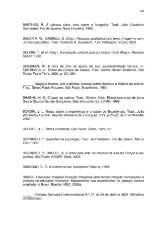 134 
BARTHES, R. A câmara clara: nota sobre a fotografia. Trad.: Júlio Castañon 
Guimarães. Rio de Janeiro: Nova Fronteira, 1984. 
BAUER M. W.; GASKELL. G. (Org.). Pesquisa qualitativa com texto, imagem e som: 
um manual prático. Trad.: Pedrinho A. Guareschi. 7.ed. Petrópolis: Vozes, 2008. 
BELINKI, T. et al. (Org.). A produção cultural para a criança. Porto Alegre: Mercado 
Aberto: 1990. 
BENJAMIN, W. A obra de arte na época de sua reprodutibilidade técnica. In: 
ADORNO et al. Teoria da Cultura de massa. Trad. Carlos Nelson Coutinho. São 
Paulo: Paz e Terra, 2000. p. 221-254. 
______. Magia e técnica, arte e política: ensaios sobre literatura e história da cultura. 
Trad.: Sérgio Paulo Rouanet. São Paulo: Brasiliense, 1989. 
BHABHA, H. K. O local da cultura. Trad.: Myriam Ávila, Eliana Lourenço de Lima 
Reis e Glaucia Renate Gonçalves. Belo Horizonte: Ed. UFMG, 1998. 
BONDÍA, J. L. Notas sobre a experiência e o saber de Experiência. Trad.: João 
Wanderley Geraldi. Revista Brasileira de Educação, n.19, p.20-28, Jan/Fev/Mar/Abr 
2002. 
BORGES, J. L. Obras completas. São Paulo: Globo, 1999. v.2. 
BOURDIEU, P. Questões de sociologia. Trad.: Jeni Vaitsman. Rio de Janeiro: Marco 
Zero, 1983. 
BOURDIEU, P.; DARBEL, A. O amor pela arte: os museus de arte na Europa e seu 
público. São Paulo: EDUSP/ Zouk, 2003. 
BRANDÃO, C. R. A cultura na rua. Campinas: Papirus, 1989. 
BRASIL. Educação Integral/Educação Integrada e(m) tempo integral: concepções e 
práticas na educação brasileira. Mapeamento das experiências de jornada escolar 
ampliada no Brasil. Brasília: MEC, 2009a. 
______. Portaria Normativa Interministerial N.º 17, de 24 de abril de 2007. Ministério 
da Educação. 
 