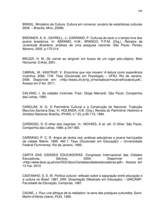 135 
BRASIL. Ministério da Cultura. Cultura em números: anuário de estatísticas culturais 
2009. – Brasília: Minc, 2009b. 
BRENNER, A. K.; DAYRELL, J.; CARRANO, P. Culturas do lazer e o tempo livre dos 
jovens brasileiros. In: ABRAMO, H.W.; BRANCO, P.P.M. (Org.). Retratos da 
Juventude Brasileira: análises de uma pesquisa nacional. São Paulo: Perseu 
Abramo, 2005. p.175-214. 
BRUZZI, H. M. Do visível ao tangível: em busca de um lugar pós-utópico. Belo 
Horizonte: C/Arte, 2001. 
CABRAL, M.; KASTRUP, V. Encontros que nos movem: A leitura como experiência 
inventiva. 2006. 174f. Tese (Doutorado em Psicologia) – UFRJ, Rio de Janeiro, 
2006. Disponível em: <http://teses.ufrj.br/ip_d/mariadocarmocarvalhocabral.pdf>. 
Acesso em 2 fev. 2011. 
CALVINO, I. As cidades invisíveis. Trad.: Diogo Mainardi. São Paulo: Companhia 
das Letras, 1990. 
CANCLINI, N. G. O Patrimônio Cultural e a Construção do Nacional. Tradução 
Maurício Santana Dias. In: HOLANDA, H.B. (Org.) Revista do Patrimônio Histórico e 
Artístico Nacional, Brasília, IPHAN, n.º 23, p.95-115, 1994. 
CARDOSO, S. O olhar dos viajantes. In.: NOVAES, A et. alli. O Olhar. São Paulo, 
Companhia das Letras, 1988. p.347-360. 
CARRANO, P. C. R. Angra de tantos reis: práticas educativas e jovens tra(n)çados 
da cidade Niterói. 1999. 460 f. Tese (Doutorado em Educação) – Universidade 
Federal Fluminense, Rio de Janeiro, 1999. 
CARTA DAS CIDADES EDUCADORAS. Congresso Internacional das Cidades 
Educadoras. Gênova, 2004. Disponível em 
<http://www.fpce.up.pt/ciie/OCE/docs/Cartadascidadeseducadoras.pdf>. Acesso em 
13 mai. 2010. 
CASTANHO, S. E. M. Política cultural: reflexão sobre a separação entre educação e 
a cultura no Brasil. 1987. 295f. Dissertação (Mestrado em Educação) – UNICAMP, 
Faculdade de Educação, Campinas, 1987. 
CAUNE, J. Pour une éthique de la médiation: le sens des pratiques culturelles. Saint- 
Martin-d’Hères (Isère): PUG, 1999. 
 