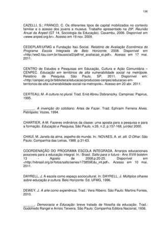 136 
CAZELLI, S.; FRANCO, C. Os diferentes tipos de capital mobilizados no contexto 
familiar e o acesso dos jovens a museus. Trabalho apresentado na 29ª. Reunião 
Anual da Anped (GT 14, Sociologia da Educação). Caxambu, 2006. Disponível em 
<www.anped.org.br>. Acesso em 19 nov. 2009. 
CEDEPLAR/UFMG e Fundação Itaú Social. Relatório de Avaliação Econômica do 
Programa Escola Integrada de Belo Horizonte, 2008. Disponível em 
<http://ww2.itau.com.br/itausocial2/pdf/rel_avaliacao_ei.pdf>. Acesso em 17 mai. 
2011. 
CENTRO de Estudos e Pesquisas em Educação, Cultura e Ação Comunitária – 
CENPEC. Educação em territórios de alta vulnerabilidade social na metrópole. 
Relatório de Pesquisa. São Paulo, SP, 2011. Disponível em: 
<http://cenpec.org.br/biblioteca/educacao/producoes-cenpec/educacao-em-territorios- 
de-alta-vulnerabilidade-social-na-metropole>. Acesso em 20 abr. 2011. 
CERTEAU, M. A cultura no plural. Trad. Enid Abreu Dobranszky. Campinas: Papirus, 
1995. 
______. A invenção do cotidiano. Artes de Fazer. Trad. Ephraim Ferreira Alves. 
Petrópolis: Vozes, 1994. 
CHARTIER, A-M. Fazeres ordinários da classe: uma aposta para a pesquisa e para 
a formação. Educação e Pesquisa, São Paulo, v.26, n.2, p.157-168, jul/dez 2000. 
CHAUÍ, M. Janela da alma, espelho do mundo. In.: NOVAES, A. et. alli. O Olhar. São 
Paulo: Companhia das Letras, 1988. p.31-63. 
COORDENAÇÃO DO PROGRAMA ESCOLA INTEGRADA. Arranjos educacionais 
possíveis para a educação integral. In.: Brasil. Salto para o futuro - Ano XVIII boletim 
13 - Agosto de 2008.p.20-25. Disponível em 
<http://tvbrasil.org.br/fotos/salto/series/173859Edu_int.pdf>. Acesso em 10 mai. 
2011. 
DAYRELL, J. A escola como espaço sociocultural. In: DAYRELL, J. Múltiplos olhares 
sobre educação e cultura. Belo Horizonte: Ed. UFMG, 1996. 
DEWEY, J. A arte como experiência. Trad.: Vera Ribeiro. São Paulo: Martins Fontes, 
2010. 
______. Democracia e Educação: breve tratado de filosofia da educação. Trad.: 
Godofredo Rangel e Anísio Teixeira. São Paulo: Companhia Editora Nacional, 1936. 
 