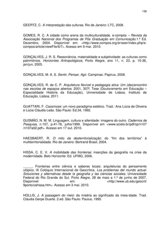 138 
GEERTZ, C. A interpretação das culturas. Rio de Janeiro: LTC, 2008. 
GOMES, R. C. A cidade como arena da multiculturalidade. e-compós – Revista da 
Associação Nacional dos Programas de Pós Graduação em Comunicação.1.ª Ed. 
Dezembro, 2004. Disponível em: <http://www.compos.org.br/seer/index.php/e-compos/ 
article/viewFile/6/7>. Acesso em 9 mar. 2010. 
GONÇALVES, J. R. S. Ressonância, materialidade e subjetividade: as culturas como 
patrimônios. Horizontes Antropológicos, Porto Alegre, ano 11, n. 23, p. 15-36, 
jan/jun, 2005. 
GONÇALVES, M. A. S. Sentir, Pensar, Agir. Campinas: Papirus, 2008. 
GONÇALVES, R. de C. P. Arquitetura flexível e pedagogia ativa: Um (des)encontro 
nas escolas de espaços abertos. 2001, 307f. Tese (Doutoramento em Educação – 
Especialidade História da Educação), Universidade de Lisboa, Instituto de 
Educação, Lisboa, 2011. 
GUATTARI, F. Caosmose: um novo paradigma estético. Trad.: Ana Lúcia de Oliveira 
e Lúcia Cláudia Leão. São Paulo: Ed.34, 1992. 
GUSMÃO, N. M. M. Linguagem, cultura e alteridade: imagens do outro. Cadernos de 
Pesquisa, n.107, p.41-78, julho/1999. Disponível em <www.scielo.br/pdf/cp/n107 
/n107a02.pdf>. Acesso em 17 out. 2010. 
HAESBAERT, R. O mito da desterritorialização: do “fim dos territórios” à 
multiterritorialidade. Rio de Janeiro: Bertrand Brasil, 2004. 
HISSA, C. E. V. A mobilidade das fronteiras: inserções da geografia na crise da 
modernidade. Belo Horizonte: Ed. UFMG, 2006. 
______. Fronteiras entre ciência e saberes locais: arquiteturas do pensamento 
utópico. lX Colóquio Internacional de Geocrítica. Los problemas del mundo actual. 
Soluciones y alternativas desde la geografia y las ciencias sociales. Universidade 
Federal do Rio Grande do Sul. Porto Alegre, 28 de maio a 1.º de junho de 2007. 
Disponível em: <http://www.ub.edu/geocrit/ 
9porto/cahissa.htm>. Acesso em 3 mai. 2010. 
HOLLIS, J. A passagem do meio: da miséria ao significado da meia-idade. Trad. 
Cláudia Gerpe Duarte. 2.ed. São Paulo: Paulus, 1995. 
 