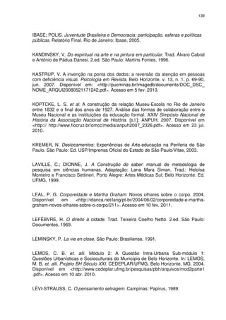 139 
IBASE; POLIS. Juventude Brasileira e Democracia: participação, esferas e políticas 
públicas. Relatório Final. Rio de Janeiro: Ibase, 2005. 
KANDINSKY, V. Do espiritual na arte e na pintura em particular. Trad. Álvaro Cabral 
e Antônio de Pádua Danesi. 2.ed. São Paulo: Martins Fontes, 1996. 
KASTRUP, V. A invenção na ponta dos dedos: a reversão da atenção em pessoas 
com deficiência visual. Psicologia em Revista, Belo Horizonte, v. 13, n. 1, p. 69-90, 
jun. 2007. Disponível em: <http://pucminas.br/imagedb/documento/DOC_DSC_ 
NOME_ARQUI20080521171242.pdf>. Acesso em 5 fev. 2010. 
KOPTCKE, L. S. et al. A construção da relação Museu-Escola no Rio de Janeiro 
entre 1832 e o final dos anos de 1927. Análise das formas de colaboração entre o 
Museu Nacional e as instituições da educação formal. XXIV Simpósio Nacional de 
História da Associação Nacional de História. [s.l.]: ANPUH, 2007. Disponível em 
<http:// http://www.fiocruz.br/omcc/media/anpuh2007_2326.pdf>. Acesso em 23 jul. 
2010. 
KREMER, N. Deslocamentos: Experiências de Arte-educação na Periferia de São 
Paulo. São Paulo: Ed. USP/Imprensa Oficial do Estado de São Paulo/Vitae, 2003. 
LAVILLE, C.; DIONNE, J. A Construção do saber: manual de metodologia de 
pesquisa em ciências humanas. Adaptação: Lana Mara Siman. Trad.: Heloísa 
Monteiro e Francisco Settineri. Porto Alegre: Artes Médicas Sul; Belo Horizonte: Ed. 
UFMG, 1999. 
LEAL, P. G. Corporeidade e Martha Graham: Novos olhares sobre o corpo. 2004. 
Disponível em <http://idanca.net/lang/pt-br/2004/06/02/corporeidade-e-martha-graham- 
novos-olhares-sobre-o-corpo/211>. Acesso em 10 fev. 2011. 
LEFÈBVRE, H. O direito à cidade. Trad. Teixeira Coelho Netto. 2.ed. São Paulo: 
Documentos, 1969. 
LEMINSKY, P. La vie en close. São Paulo: Brasiliense, 1991. 
LEMOS, C. B. et. alli. Módulo 2: A Questão Intra-Urbana Sub-módulo 1: 
Questões Urbanísticas e Socioculturais do Município de Belo Horizonte. In: LEMOS, 
M. B. et. alli. Projeto BH Século XXI. CEDEPLAR/UFMG. Belo Horizonte, MG. 2004. 
Disponível em <http://www.cedeplar.ufmg.br/pesquisas/pbh/arquivos/mod2parte1 
.pdf>. Acesso em 10 abr. 2010. 
LÉVI-STRAUSS, C. O pensamento selvagem. Campinas: Papirus, 1989. 
 