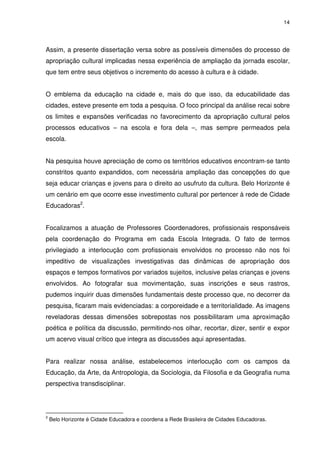 14 
Assim, a presente dissertação versa sobre as possíveis dimensões do processo de 
apropriação cultural implicadas nessa experiência de ampliação da jornada escolar, 
que tem entre seus objetivos o incremento do acesso à cultura e à cidade. 
O emblema da educação na cidade e, mais do que isso, da educabilidade das 
cidades, esteve presente em toda a pesquisa. O foco principal da análise recai sobre 
os limites e expansões verificadas no favorecimento da apropriação cultural pelos 
processos educativos – na escola e fora dela –, mas sempre permeados pela 
escola. 
Na pesquisa houve apreciação de como os territórios educativos encontram-se tanto 
constritos quanto expandidos, com necessária ampliação das concepções do que 
seja educar crianças e jovens para o direito ao usufruto da cultura. Belo Horizonte é 
um cenário em que ocorre esse investimento cultural por pertencer à rede de Cidade 
Educadoras2. 
Focalizamos a atuação de Professores Coordenadores, profissionais responsáveis 
pela coordenação do Programa em cada Escola Integrada. O fato de termos 
privilegiado a interlocução com profissionais envolvidos no processo não nos foi 
impeditivo de visualizações investigativas das dinâmicas de apropriação dos 
espaços e tempos formativos por variados sujeitos, inclusive pelas crianças e jovens 
envolvidos. Ao fotografar sua movimentação, suas inscrições e seus rastros, 
pudemos inquirir duas dimensões fundamentais deste processo que, no decorrer da 
pesquisa, ficaram mais evidenciadas: a corporeidade e a territorialidade. As imagens 
reveladoras dessas dimensões sobrepostas nos possibilitaram uma aproximação 
poética e política da discussão, permitindo-nos olhar, recortar, dizer, sentir e expor 
um acervo visual crítico que integra as discussões aqui apresentadas. 
Para realizar nossa análise, estabelecemos interlocução com os campos da 
Educação, da Arte, da Antropologia, da Sociologia, da Filosofia e da Geografia numa 
perspectiva transdisciplinar. 
2 Belo Horizonte é Cidade Educadora e coordena a Rede Brasileira de Cidades Educadoras. 
 