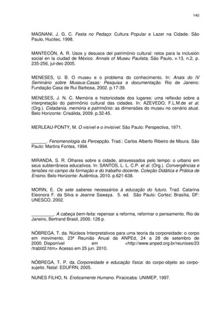 140 
MAGNANI, J. G. C. Festa no Pedaço: Cultura Popular e Lazer na Cidade. São 
Paulo, Hucitec, 1998. 
MANTECÓN, A. R. Usos y desusos del património cultural: retos para la inclusión 
social en la ciudad de México. Annals of Museu Paulista, São Paulo, v.13, n.2, p. 
235-256, jul-dec 2005. 
MENESES, U. B. O museu e o problema do conhecimento. In: Anais do IV 
Seminário sobre Museus-Casas: Pesquisa e documentação. Rio de Janeiro: 
Fundação Casa de Rui Barbosa, 2002. p.17-39. 
MENESES, J. N. C. Memória e historicidade dos lugares: uma reflexão sobre a 
interpretação do patrimônio cultural das cidades. In: AZEVEDO, F.L.M.de et al. 
(Org.). Cidadania, memória e patrimônio: as dimensões do museu no cenário atual. 
Belo Horizonte: Crisálida, 2009. p.32-45. 
MERLEAU-PONTY, M. O visível e o invisível. São Paulo: Perspectiva, 1971. 
______. Fenomenologia da Percepção. Trad.: Carlos Alberto Ribeiro de Moura. São 
Paulo: Martins Fontes, 1994. 
MIRANDA, S. R. Olhares sobre a cidade, atravessados pelo tempo: o urbano em 
seus subterrâneos educativos. In: SANTOS, L. L. C.P. et al. (Org.). Convergências e 
tensões no campo da formação e do trabalho docente. Coleção Didática e Prática de 
Ensino. Belo Horizonte: Autêntica, 2010. p.621-638. 
MORIN, E. Os sete saberes necessários à educação do futuro. Trad. Catarina 
Eleonora F. da Silva e Jeanne Sawaya. 5. ed. São Paulo: Cortez; Brasília, DF: 
UNESCO, 2002. 
_________. A cabeça bem-feita: repensar a reforma, reformar o pensamento. Rio de 
Janeiro, Bertrand Brasil, 2000. 128 p. 
NÓBREGA, T. da. Núcleos Interpretativos para uma teoria da corporeidade: o corpo 
em movimento. 23ª Reunião Anual da ANPEd, 24 a 28 de setembro de 
2000. Disponível em <http://www.anped.org.br/reunioes/23 
/trabtit2.htm> Acesso em 25 jun. 2010. 
NÓBREGA, T. P. da. Corporeidade e educação física: do corpo-objeto ao corpo-sujeito. 
Natal: EDUFRN, 2005. 
NUNES FILHO, N. Eroticamente Humano. Piracicaba: UNIMEP, 1997. 
 