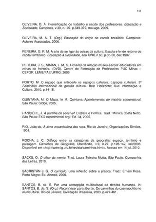 141 
OLIVEIRA, D. A. Intensificação do trabalho e saúde dos professores. Educação e 
Sociedade, Campinas, v.30, n.107, p.349-372, mai/ago. 2009. 
OLIVEIRA, M. A. T. (Org.) Educação do corpo na escola brasileira. Campinas: 
Autores Associados, 2006. 
PEREIRA, G. R. M. A arte de se ligar às coisas da cultura: Escola e lei de retorno do 
capital simbólico. Educação & Sociedade, ano XVIII, n.60, p.36-50, dez/1997. 
PEREIRA, J. S., SIMAN, L. M. C. Limiares da relação museu-escola: educadores em 
zonas de fronteira. (DVD). Centro de Formação de Professores PUC Minas – 
CEFOR; LEME/FAE/UFMG, 2009. 
PORTO, M. O espaço que antecede os espaços culturais. Espaços culturais. 2º 
Seminário internacional de gestão cultural. Belo Horizonte: Duo Informação e 
Cultura, 2010. p.14-15. 
QUINTANA, M. O Mapa. In M. Quintana, Apontamentos de história sobrenatural. 
São Paulo: Globo, 2005. 
RANCIÈRE, J. A partilha do sensível: Estética e Política. Trad.: Mônica Costa Netto. 
São Paulo: EXO experimental org.; Ed. 34, 2005. 
RIO, João do. A alma encantadora das ruas. Rio de Janeiro: Organizações Simões, 
1951. 
ROCHA, J. C. Diálogo entre as categorias da geografia: espaço, território e 
paisagem. Caminhos de Geografia, Uberlândia, v.9, n.27, p.128-142, set/2008. 
Disponível em <http://www.ig.ufu.br/revista/caminhos.html>. Acesso em 14 jul. 2010. 
SACKS, O. O olhar da mente. Trad. Laura Teixeira Motta. São Paulo: Companhia 
das Letras, 2010. 
SACRISTÁN J. G. O currículo: uma reflexão sobre a prática. Trad.: Ernani Rosa. 
Porto Alegre: Ed. Artmed, 2000. 
SANTOS, B. de. S. Por uma concepção multicultural de direitos humanos. In: 
SANTOS, B. de. S. (Org.) Reconhecer para libertar: Os caminhos do cosmopolitismo 
multicultural. Rio de Janeiro: Civilização Brasileira, 2003. p.427-461. 
 