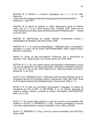 142 
SANTOS, M. O dinheiro e o território. Geographia, ano 1, n.1, p.7-13, 1999. 
Disponível em 
<http://www.uff.br/geographia/ojs/index.php/geographia/article/download/2/2>. 
Acesso em 11 ago. 2010. 
SANTOS, M. O retorno do território. In: OSAL: Observatorio Social da América 
Latina. Año 6 n.º 16 (jun. 2005) Buenos Aires: CLACSO, 2005. Disponível em 
<http://bibliotecavirtual.clacso.org.ar/ar/libros/osal/osal16/D16Santos.pdf>. Acesso 
em 8 mai. 2010. 
SANTOS, M. Metamorfoses do Espaço Habitado: Fundamentos teóricos e 
metodológicos da Geografia. São Paulo: Edusp, 2008. 
SANTOS, M. C. T. M. Encontros Museológicos – Reflexões sobre a museologia, a 
educação e o museu. Rio de Janeiro: MinC/IPHAN/DEMU, 2008. (Coleção Museu, 
Memória e Cidadania). 
SARLO, B. Cenas da vida pós-moderna: intelectuais, arte e videocultura na 
Argentina. Trad.: Sérgio Alcides. 4.ed. Rio de Janeiro: Ed. UFRJ, 2006. 
SETTON, M. G. J. Um novo capital cultural: pré-disposições e disposições à cultura 
informal nos segmentos com baixa escolaridade. Educação e Sociedade, Campinas, 
v.26, n.90, p.77-105, jan./abr. 2005. Disponível em <http://www.cedes.unicamp.br>. 
Acesso em 17 set. 2010. 
SILVA, S. M. C. Mediação Cultural – Reflexões a partir da teoria histórico-cultural. XI 
Congresso Nacional de Psicologia Escolar e Educacional, 2009, São Paulo. Anais 
do XI Congresso Nacional de Psicologia Escolar e Educacional, 2009. p.1-11. 
SILVA, S. R. O corpo em movimento: comunicação e linguagem no coletivo de 
educadores de EJA do MST. In: BELTRAME, S. et. all. (Coord). Educação de 
Jovens e adultos: estudos e práticas do campo. Florianópolis: NUP/CED/UFSC, 
2004. v.6, p.7-193. 
SILVA, T.T. Os novos mapas culturais e o lugar do currículo numa paisagem pós-moderna. 
In: SILVA, T.T.; MOREIRA A. F. (Org.). Territórios contestados: o currículo 
e os novos mapas políticos e culturais. Petrópolis: Vozes, 1995. p.184-202. 
SILVA, T.T.; MOREIRA A. F. (Org.). Currículo, cultura e sociedade. 9.ed. São Paulo: 
Cortez, 2006. 
 