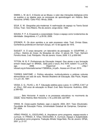 143 
SIMAN, L. M. de C. A Escola vai ao Museu: o valor das interações dialógicas entre 
os sujeitos e os objetos para os processos de aprendizagem em História. Belo 
Horizonte: UFMG / Cefor PUC- Minas, 2008. 
SOJA. E. W. Geografias pós-modernas: A reafirmação do espaço na Teoria Social 
Crítica. Trad.: Vera Ribeiro. Rio de Janeiro: Jorge Zahar, 1993. 
SOUSA, P. P. A. Ensaiando a corporeidade: Corpo e espaço como fundamentos da 
identidade. Geografares, n.7, p.35-50, 2009. 
STEINER, R. Os doze sentidos e os sete processos vitais. Trad. Christa Glass. 
Conferência proferida em Dornach (Suiça), em 12 de agosto de 1916. 
SUQUET. A. O corpo dançante: um laboratório da percepção. In: COURTINE, J.- 
J.(Org.). História do Corpo. As Mutações do olhar. O século XX. Trad.: Ephraim 
Ferreira Alves. 3.ed. Petrópolis / Rio de Janeiro: Vozes, 2009. V.3, p.509-540. 
TITTON, M. B. P. Profissionais da Educação Integral: Que atores e que formação 
entram nesse jogo? In: BRASIL. Salto para o futuro, Ano XVIII, boletim 13, p.30-34, 
ago. 2008. Disponível em <http:// 
tvbrasil.org.br/fotos/salto/series/173859Edu_int.pdf>. Acesso em 23 set. 2010. 
TORRES SANTOMÉ, J. Política educativa, multiculturalismo e práticas culturais 
democráticas em sala de aula. Revista Brasileira de Educação, São Paulo, Anped, 
n.4, p.5- 25, 1997. 
VEIGA, C. G., FILHO, L. M. F. Educação estética para o povo. In: LOPES, E.M.T et 
al. (Org.). 500 anos de educação no Brasil. 2.ed. Belo Horizonte: Autêntica, 2000. 
p.399-422. 
______. Belo Horizonte: A escola e os processos educativos no movimento da 
cidade. Varia História, Belo Horizonte, n.18, p.203-222, set/1997. 
VINHA, M. Corpo-sujeito Kadiwéu: jogo e esporte. 2004, 261f. Tese (Doutorado). 
Faculdade de Educação Física, Universidade Estadual de Campinas, Campinas - 
SP, 2004. 
VIÑAO FRAGO, A.; ESCOLANO, A. Arquitetura como programa, espaço-escola e 
currículo. In: FRAGO, A. Viñao; ESCOLANO, A. Currículo, Espaço e Subjetividade. 
A arquitetura como programa. Tradução Alfredo Veiga-Neto. Rio de Janeiro: DP&A, 
2001. p. 21-57. 
 