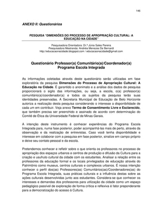 146 
ANEXO II: Questionários 
PESQUISA “DIMENSÕES DO PROCESSO DE APROPRIAÇÃO CULTURAL: A 
EDUCAÇÃO NA CIDADE” 
Pesquisadora Orientadora: Dr.ª Júnia Sales Pereira 
Pesquisadora Mestranda: Andréia Menezes De Bernardi 
http://educacaonacidade.blogspot.com / educacaonacidade@gmail.com 
Questionário Professor(a) Comunitário(a)/Coordenador(a) 
Programa Escola Integrada 
As informações coletadas através deste questionário serão utilizadas em fase 
exploratória da pesquisa Dimensões do Processo de Apropriação Cultural: A 
Educação na Cidade. É garantido o anonimato e a análise dos dados de pesquisa 
proporcionará o sigilo das informações, ou seja, a escola, o(a) professor(a) 
comunitário(a)/coordenador(a) e todos os sujeitos da pesquisa terão suas 
identidades preservadas. A Secretaria Municipal de Educação de Belo Horizonte 
autoriza a realização desta pesquisa considerando o interesse a disponibilidade de 
cada um em contribuir. Veja anexo Termo de Consentimento Livre e Esclarecido, 
que também precisa ser preenchido e assinado de acordo com determinação do 
Comitê de Ética da Universidade Federal de Minas Gerais. 
A intenção deste instrumento é conhecer experiências do Programa Escola 
Integrada para, numa fase posterior, poder acompanhá-las mais de perto, através da 
observação e da realização de entrevistas. Caso você tenha disponibilidade e 
interesse em colaborar com a pesquisa em fase posterior, sinalize em campo próprio 
e deixe seu contato pessoal e da escola. 
Pretendemos conhecer e refletir sobre o que orienta os professores no processo de 
apropriação dos espaços urbanos e centros de produção e difusão da Cultura para a 
criação e usufruto cultural da cidade com os estudantes. Analisar a relação entre os 
professores da educação formal e os locais privilegiados de educação através do 
Patrimônio como museus, centros culturais e complexos urbanos. É nossa intenção 
conhecer o perfil dos(as) Professores(as) Comunitários(as)/Coordenadores(as) do 
Programa Escola Integrada, suas práticas culturais e a influência destas sobre as 
ações culturais desenvolvidas junto aos estudantes. Considera-se que conhecer os 
interesses e demandas dos professores para utilização da cidade como um espaço 
pedagógico passível de exploração de forma crítica e reflexiva é fator preponderante 
para a democratização do acesso à Cultura. 
 