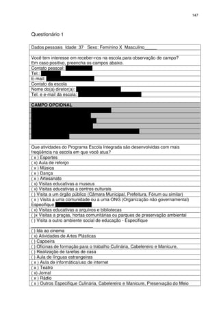 147 
Questionário 1 
Dados pessoais Idade: 37 Sexo: Feminino X Masculino_____ 
Você tem interesse em receber-nos na escola para observação de campo? 
Em caso positivo, preencha os campos abaixo. 
Contato pessoal: Daniela Terra 
Tel.: 86344656 
E-mail: danielaterra@gmail.com 
Contato da escola 
Nome do(a) diretor(a): Zeni Natividade Bueno 
Tel. e e-mail da escola: 32776022 – emhps@pbh.gov.br 
CAMPO OPCIONAL 
Nome do(a) Profissional Daniela Terra 
Cargo Professora Comunitária 
Telefone 86344656 
E-mail danielaterra@gmail.com 
Instituição: Escola Municipal Hugo Pinheiro Soares 
Telefone 32776022 
Que atividades do Programa Escola Integrada são desenvolvidas com mais 
freqüência na escola em que você atua? 
( x ) Esportes 
( x) Aula de reforço 
( x ) Música 
( x ) Dança 
( x ) Artesanato 
( x) Visitas educativas a museus 
( x) Visitas educativas a centros culturais 
( ) Visita a um órgão público (Câmara Municipal, Prefeitura, Fórum ou similar) 
( x ) Visita a uma comunidade ou a uma ONG (Organização não governamental) 
Especifique ONG VALORIZAR 
( x) Visitas educativas a arquivos e bibliotecas 
( )x Visitas a praças, hortas comunitárias ou parques de preservação ambiental 
( ) Visita a outro ambiente social de educação - Especifique 
_________________________ 
( ) Ida ao cinema 
( x) Atividades de Artes Plásticas 
( ) Capoeira 
( ) Oficinas de formação para o trabalho Culinária, Cabelereiro e Manicure, 
( ) Realização de tarefas de casa 
( ) Aula de línguas estrangeiras 
( x ) Aula de informática/uso de internet 
( x ) Teatro 
( x) Jornal 
( x ) Rádio 
( x ) Outros Especifique Culinária, Cabelereiro e Manicure, Preservação do Meio 
 