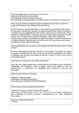 149 
Falta de espaços físicos na escola e em seu entorno 
Falta de envolvimento da comunidade 
Dificuldade de encontrar espaços parceiros 
Não aceitação do programa pela comunidade escolar ( Professores e funcionários ) 
Fale um pouco sobre sua trajetória social e profissional que te levou a assumir o 
cargo de Professor(a) Comunitário(a)/Coordenador(a). 
Sempre frequentei escolas particulares e não imaginava que existisse este mundo 
em que estou inserida hoje. Assustei-me bastante quando tomei posse na prefeitura 
e deparei-me com a realidade do ensino público. Aos poucos fui conhecendo a força 
da palavra COMUNIDADE. (Todos aqui se unem e brigam pelos problemas uns dos 
outros, como se fosse os seus próprios problemas). Esta união, o desejo de 
contribuir para solucionar os problemas e apontar soluções e o fato de acreditar que 
o Programa Escola Integrada está no caminho certo, foi o que motivou-me a aceitar 
o desafio de encarar esta coordenação. 
Que características, em sua opinião, deve possuir o(a) profissional que assume essa 
função? 
Deve ter capacidade de liderança, iniciativa e comunicação. Ter espírito de trabalho 
em grupo e conhecimento da rotina da escola. Conhecer e compartilhar as histórias 
e problemas das famílias, procurando ser solícito e manter um forte vínculo com a 
comunidade escolar. 
Como deve ser, para você, uma Cidade Educadora? 
Deve ser uma cidade voltada para o desenvolvimento de todos os seus habitantes, 
respeitando sua identidade, cultura e valores, tendo como objetivo a troca de 
experiências e a descoberta de habilidades para enriquecer a vida de sua 
população. 
Fale um pouco sobre sua formação. 
Magistério: Balão Vermelho 
Graduação: PUC/MG(PEDAGOGIA) 
Pós-Graduação: CEPEMG (PSICOPEDAGOGIA) 
Fale um pouco sobre sua experiência docente. 
Trabalhei 03 anos em Escola Infantil (PARTICULAR). 
Há 07 anos na PBH lecionei no 4º, 5º, 6º, 7º, 8º e 9º ano do Ensino Fundamental, 
EJA ( Educação de Jovens e Adultos ), Coordenação de 3 º Ciclo, Professora 
Comunitária. 
Qual é seu tempo de docência? 
10 Anos 
 