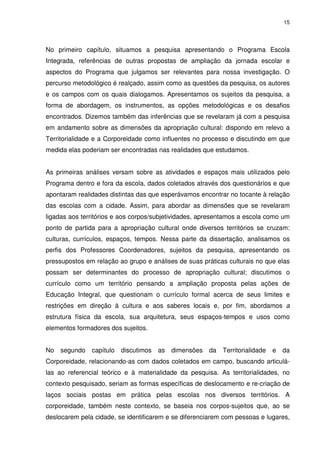 15 
No primeiro capítulo, situamos a pesquisa apresentando o Programa Escola 
Integrada, referências de outras propostas de ampliação da jornada escolar e 
aspectos do Programa que julgamos ser relevantes para nossa investigação. O 
percurso metodológico é realçado, assim como as questões da pesquisa, os autores 
e os campos com os quais dialogamos. Apresentamos os sujeitos da pesquisa, a 
forma de abordagem, os instrumentos, as opções metodológicas e os desafios 
encontrados. Dizemos também das inferências que se revelaram já com a pesquisa 
em andamento sobre as dimensões da apropriação cultural: dispondo em relevo a 
Territorialidade e a Corporeidade como influentes no processo e discutindo em que 
medida elas poderiam ser encontradas nas realidades que estudamos. 
As primeiras análises versam sobre as atividades e espaços mais utilizados pelo 
Programa dentro e fora da escola, dados coletados através dos questionários e que 
apontaram realidades distintas das que esperávamos encontrar no tocante à relação 
das escolas com a cidade. Assim, para abordar as dimensões que se revelaram 
ligadas aos territórios e aos corpos/subjetividades, apresentamos a escola como um 
ponto de partida para a apropriação cultural onde diversos territórios se cruzam: 
culturas, currículos, espaços, tempos. Nessa parte da dissertação, analisamos os 
perfis dos Professores Coordenadores, sujeitos da pesquisa, apresentando os 
pressupostos em relação ao grupo e análises de suas práticas culturais no que elas 
possam ser determinantes do processo de apropriação cultural; discutimos o 
currículo como um território pensando a ampliação proposta pelas ações de 
Educação Integral, que questionam o currículo formal acerca de seus limites e 
restrições em direção à cultura e aos saberes locais e, por fim, abordamos a 
estrutura física da escola, sua arquitetura, seus espaços-tempos e usos como 
elementos formadores dos sujeitos. 
No segundo capítulo discutimos as dimensões da Territorialidade e da 
Corporeidade, relacionando-as com dados coletados em campo, buscando articulá-las 
ao referencial teórico e à materialidade da pesquisa. As territorialidades, no 
contexto pesquisado, seriam as formas específicas de deslocamento e re-criação de 
laços sociais postas em prática pelas escolas nos diversos territórios. A 
corporeidade, também neste contexto, se baseia nos corpos-sujeitos que, ao se 
deslocarem pela cidade, se identificarem e se diferenciarem com pessoas e lugares, 
 