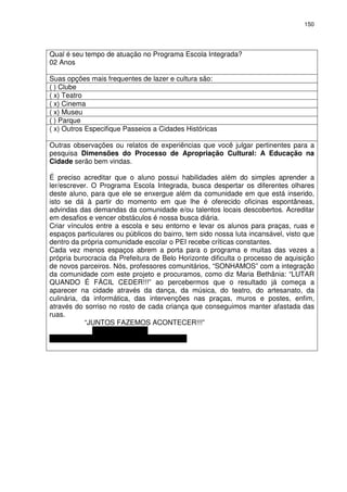150 
Qual é seu tempo de atuação no Programa Escola Integrada? 
02 Anos 
Suas opções mais frequentes de lazer e cultura são: 
( ) Clube 
( x) Teatro 
( x) Cinema 
( x) Museu 
( ) Parque 
( x) Outros Especifique Passeios a Cidades Históricas 
Outras observações ou relatos de experiências que você julgar pertinentes para a 
pesquisa Dimensões do Processo de Apropriação Cultural: A Educação na 
Cidade serão bem vindas. 
É preciso acreditar que o aluno possui habilidades além do simples aprender a 
ler/escrever. O Programa Escola Integrada, busca despertar os diferentes olhares 
deste aluno, para que ele se enxergue além da comunidade em que está inserido, 
isto se dá à partir do momento em que lhe é oferecido oficinas espontâneas, 
advindas das demandas da comunidade e/ou talentos locais descobertos. Acreditar 
em desafios e vencer obstáculos é nossa busca diária. 
Criar vínculos entre a escola e seu entorno e levar os alunos para praças, ruas e 
espaços particulares ou públicos do bairro, tem sido nossa luta incansável, visto que 
dentro da própria comunidade escolar o PEI recebe críticas constantes. 
Cada vez menos espaços abrem a porta para o programa e muitas das vezes a 
própria burocracia da Prefeitura de Belo Horizonte dificulta o processo de aquisição 
de novos parceiros. Nós, professores comunitários, “SONHAMOS” com a integração 
da comunidade com este projeto e procuramos, como diz Maria Bethânia: “LUTAR 
QUANDO É FÁCIL CEDER!!!” ao percebermos que o resultado já começa a 
aparecer na cidade através da dança, da música, do teatro, do artesanato, da 
culinária, da informática, das intervenções nas praças, muros e postes, enfim, 
através do sorriso no rosto de cada criança que conseguimos manter afastada das 
ruas. 
“JUNTOS FAZEMOS ACONTECER!!!” 
DANIELA TERRA 
Coordenação Integrada EMHPS 
 