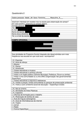 151 
Questionário 2 
Dados pessoais Idade:_48 Sexo: Feminino_____ Masculino_X___ 
Você tem interesse em receber-nos na escola para observação de campo? 
Em caso positivo, preencha os campos abaixo. 
Contato pessoal: Raniel Florentino da Silva 
Tel.: 34749383 - 91283264 
E-mail: raniel.silva@pbh.fov.br 
Nome da escola: Gered-Ne 
Nome do(a) diretor(a): Gerente:? Gilka Maria de Morais Oliveira 
Tel. e e-mail da escola: Geredne@pbh.gov.br– 75696 - 75698 
CAMPO OPCIONAL 
Nome do(a) Profissional: Raniel Florentino da Silva 
Cargo: Acompanhante Projetos Especiais 
Telefone: 32775698 - 75696 
E-mail: raniel.silva@pbh.fov.br 
Telefone:34749383 - 91283264 
Que atividades do Programa Escola Integrada são desenvolvidas com mais 
freqüência nas escolas em que você atua / acompanha? 
( X ) Esportes 
( X ) Aula de reforço 
( ) Música 
( X ) Dança 
( X ) Artesanato 
( ) Visitas educativas a museus 
( ) Visitas educativas a centros culturais 
( ) Visita a um órgão público (Câmara Municipal, Prefeitura, Fórum ou similar) 
( ) Visita a uma comunidade ou a uma ONG (Organização não governamental) 
Especifique _________________ 
( ) Visitas educativas a arquivos e bibliotecas 
( X ) Visitas a praças, hortas comunitárias ou parques de preservação ambiental 
( X ) Visita a outro ambiente social de educação – Especifique Clubes 
_________________________ 
( X ) Ida ao cinema 
( X ) Atividades de Artes Plásticas 
( X ) Capoeira 
( ) Oficinas de formação para o trabalho 
( X ) Realização de tarefas de casa 
( ) Aula de línguas estrangeiras 
( X ) Aula de informática/uso de internet 
( X ) Teatro 
( ) Jornal 
( ) Rádio 
( ) Outros Especifique_____________________________ 
 