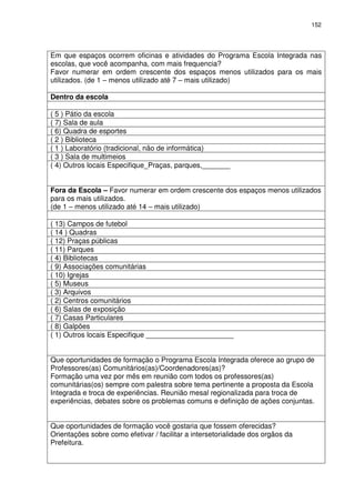 152 
Em que espaços ocorrem oficinas e atividades do Programa Escola Integrada nas 
escolas, que você acompanha, com mais frequencia? 
Favor numerar em ordem crescente dos espaços menos utilizados para os mais 
utilizados. (de 1 – menos utilizado até 7 – mais utilizado) 
Dentro da escola 
( 5 ) Pátio da escola 
( 7) Sala de aula 
( 6) Quadra de esportes 
( 2 ) Biblioteca 
( 1 ) Laboratório (tradicional, não de informática) 
( 3 ) Sala de multimeios 
( 4) Outros locais Especifique_Praças, parques,_______ 
Fora da Escola – Favor numerar em ordem crescente dos espaços menos utilizados 
para os mais utilizados. 
(de 1 – menos utilizado até 14 – mais utilizado) 
( 13) Campos de futebol 
( 14 ) Quadras 
( 12) Praças públicas 
( 11) Parques 
( 4) Bibliotecas 
( 9) Associações comunitárias 
( 10) Igrejas 
( 5) Museus 
( 3) Arquivos 
( 2) Centros comunitários 
( 6) Salas de exposição 
( 7) Casas Particulares 
( 8) Galpões 
( 1) Outros locais Especifique ______________________ 
Que oportunidades de formação o Programa Escola Integrada oferece ao grupo de 
Professores(as) Comunitários(as)/Coordenadores(as)? 
Formação uma vez por mês em reunião com todos os professores(as) 
comunitárias(os) sempre com palestra sobre tema pertinente a proposta da Escola 
Integrada e troca de experiências. Reunião mesal regionalizada para troca de 
experiências, debates sobre os problemas comuns e definição de ações conjuntas. 
Que oportunidades de formação você gostaria que fossem oferecidas? 
Orientações sobre como efetivar / facilitar a intersetorialidade dos orgãos da 
Prefeitura. 
 