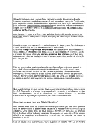 153 
Cite potencialidades que você verificou na implementação do programa Escola 
Integrada a partir da realidade em que você está atuando no momento. Contribuição 
para ampliar o universo de conhecimento e possibilidade de atuação na sociedade 
para os alunos. Enriquecimento da experiência dos alunos no relacionamento social 
graças a diversidade de oficinas e contato com atores diversos na construção da 
cultura e conhecimento. 
Aproximação do saber acadêmico com a efetivação da prática social norteada por 
este saber, contribuindo para mudanças e adaptações na formação dos estudantes. 
Cite dificuldades que você verificou na implementação do programa Escola Integrada 
a partir da realidade em que você está atuando no momento. 
Existência de espaços públicos de qualidade para desenvolver as atividades das 
várias escolas. Forte resistência das pessoas e organizações em entender / aceitar 
a proposta da Escola Integrada, aceitar a presença das crianças, contribuir para 
educação das crianças, estabelecer parcerias com as escolas, auxiliar na educação 
das crianças, etc. 
Fale um pouco sobre sua trajetória social e profissional que te levou a assumir o 
cargo de Professor(a) Comunitário(a)/Coordenador(a). Formação superior em 
filosofia e história com atuação na área da educação deste 1986 em entidades 
filantrópicas, escola particular e rede pública, exercendo as funções de: professor, 
instrutor de marcenaria, coordenador pedagógico e de turno, vice direção e direção 
de escola e, por fim, acompanhante de projetos especiais da regional nordeste. 
Que características, em sua opinião, deve possuir o(a) profissional que assume essa 
função? Disposição e abertura para aprendizado constante e trabalho em equipe. 
Bom relacionamento social e dinamismo no desenvolvimento do trabalho. 
Capacidade de organização e paciência para lidar com adversidades. 
Como deve ser, para você, uma Cidade Educadora? 
Uma cidade onde todos os projetos de intervenção/construção das áreas públicas 
leve em consideração a possibilidade educativa, a necessidade da educação para 
cidadania. Uma cidade onde os seus cidadãos tenham em conta que as crianças 
tem o direito de utilizar todos os espaços e de aprender em todos eles. Onde os seus 
cidadãos se empenham em demonstrar com atitudes, em respeitar, as regras da 
convivência social. 
Fale um pouco sobre sua formação. Curso superior em filosofia (1991), e em história 
 
