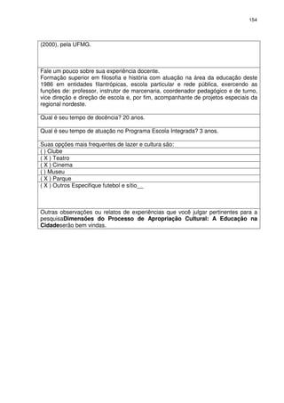 154 
(2000), pela UFMG. 
Fale um pouco sobre sua experiência docente. 
Formação superior em filosofia e história com atuação na área da educação deste 
1986 em entidades filantrópicas, escola particular e rede pública, exercendo as 
funções de: professor, instrutor de marcenaria, coordenador pedagógico e de turno, 
vice direção e direção de escola e, por fim, acompanhante de projetos especiais da 
regional nordeste. 
Qual é seu tempo de docência? 20 anos. 
Qual é seu tempo de atuação no Programa Escola Integrada? 3 anos. 
Suas opções mais frequentes de lazer e cultura são: 
( ) Clube 
( X ) Teatro 
( X ) Cinema 
( ) Museu 
( X ) Parque 
( X ) Outros Especifique futebol e sítio__ 
Outras observações ou relatos de experiências que você julgar pertinentes para a 
pesquisaDimensões do Processo de Apropriação Cultural: A Educação na 
Cidadeserão bem vindas. 
 