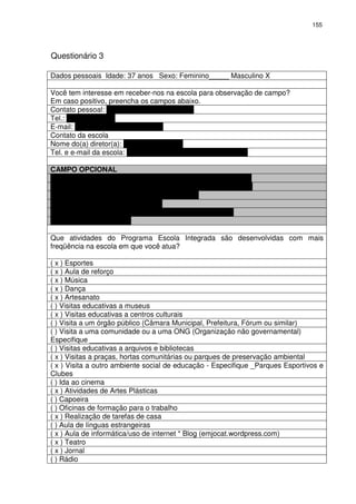 155 
Questionário 3 
Dados pessoais Idade: 37 anos Sexo: Feminino_____ Masculino X 
Você tem interesse em receber-nos na escola para observação de campo? 
Em caso positivo, preencha os campos abaixo. 
Contato pessoal: rodrigo.borges@pbh.gov.br 
Tel.: (31) 8881 9203 
E-mail: rodrigo.oliveira@pbh.gov.br 
Contato da escola 
Nome do(a) diretor(a): SIMONE ARAÚJO 
Tel. e e-mail da escola: (31) 3277 71 04 – empjct@pbh.gov.br 
CAMPO OPCIONAL 
Nome do(a) Profissional: RODRIGO BORGES DE OLIVEIRA 
Cargo: Coordenador Programa Escola Integrada da EMJOCOT 
Telefone (31) 3277 9134 
E-mail: rodrigo.borges@pbh.gov.br 
Instituição: E. M. Prof. João Camilo de Oliveira Torres 
Telefone: (31) 3277 9134 
Que atividades do Programa Escola Integrada são desenvolvidas com mais 
freqüência na escola em que você atua? 
( x ) Esportes 
( x ) Aula de reforço 
( x ) Música 
( x ) Dança 
( x ) Artesanato 
( ) Visitas educativas a museus 
( x ) Visitas educativas a centros culturais 
( ) Visita a um órgão público (Câmara Municipal, Prefeitura, Fórum ou similar) 
( ) Visita a uma comunidade ou a uma ONG (Organização não governamental) 
Especifique _________________ 
( ) Visitas educativas a arquivos e bibliotecas 
( x ) Visitas a praças, hortas comunitárias ou parques de preservação ambiental 
( x ) Visita a outro ambiente social de educação - Especifique _Parques Esportivos e 
Clubes 
( ) Ida ao cinema 
( x ) Atividades de Artes Plásticas 
( ) Capoeira 
( ) Oficinas de formação para o trabalho 
( x ) Realização de tarefas de casa 
( ) Aula de línguas estrangeiras 
( x ) Aula de informática/uso de internet * Blog (emjocat.wordpress.com) 
( x ) Teatro 
( x ) Jornal 
( ) Rádio 
 