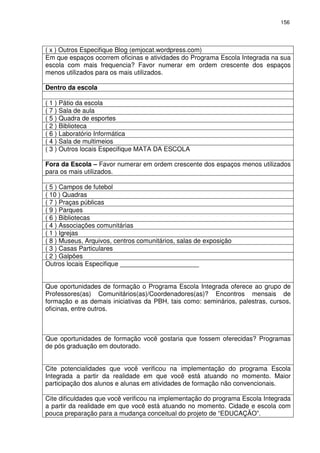 156 
( x ) Outros Especifique Blog (emjocat.wordpress.com) 
Em que espaços ocorrem oficinas e atividades do Programa Escola Integrada na sua 
escola com mais frequencia? Favor numerar em ordem crescente dos espaços 
menos utilizados para os mais utilizados. 
Dentro da escola 
( 1 ) Pátio da escola 
( 7 ) Sala de aula 
( 5 ) Quadra de esportes 
( 2 ) Biblioteca 
( 6 ) Laboratório Informática 
( 4 ) Sala de multimeios 
( 3 ) Outros locais Especifique MATA DA ESCOLA 
Fora da Escola – Favor numerar em ordem crescente dos espaços menos utilizados 
para os mais utilizados. 
( 5 ) Campos de futebol 
( 10 ) Quadras 
( 7 ) Praças públicas 
( 9 ) Parques 
( 6 ) Bibliotecas 
( 4 ) Associações comunitárias 
( 1 ) Igrejas 
( 8 ) Museus, Arquivos, centros comunitários, salas de exposição 
( 3 ) Casas Particulares 
( 2 ) Galpões 
Outros locais Especifique ______________________ 
Que oportunidades de formação o Programa Escola Integrada oferece ao grupo de 
Professores(as) Comunitários(as)/Coordenadores(as)? Encontros mensais de 
formação e as demais iniciativas da PBH, tais como: seminários, palestras, cursos, 
oficinas, entre outros. 
Que oportunidades de formação você gostaria que fossem oferecidas? Programas 
de pós graduação em doutorado. 
Cite potencialidades que você verificou na implementação do programa Escola 
Integrada a partir da realidade em que você está atuando no momento. Maior 
participação dos alunos e alunas em atividades de formação não convencionais. 
Cite dificuldades que você verificou na implementação do programa Escola Integrada 
a partir da realidade em que você está atuando no momento. Cidade e escola com 
pouca preparação para a mudança conceitual do projeto de “EDUCAÇÃO”. 
 