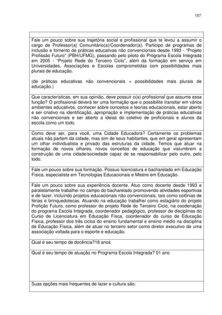 157 
Fale um pouco sobre sua trajetória social e profissional que te levou a assumir o 
cargo de Professor(a) Comunitário(a)/Coordenador(a). Participo de programas de 
inclusão e fomento de práticas educativas não convencionais desde 1993 - “Projeto 
Profissão Futuro” (PBH/UFMG), passando pelo piloto do Programa Escola Integrada 
em 2005 - “Projeto Rede do Terceiro Ciclo”, além da formação em serviço em 
Universidades, Associações e Escolas comprometidas com possibilidades mais 
plurais de educação. 
(de práticas educativas não convencionais + possibilidades mais plurais de 
educação.) 
Que características, em sua opinião, deve possuir o(a) profissional que assume essa 
função? O profissional deverá ter uma formação que o possibilite transitar em vários 
ambientes educativos, conhecer sobre conceitos e teorias educacionais, estar aberto 
e ser criativo na identificação, apropriação e implementação de práticas educativas 
não convencionais e ser aberto a ideias do coletivo de proficionais e alunos da 
escola como um todo. 
Como deve ser, para você, uma Cidade Educadora? Certamente os problemas 
atuais não partem da cidade, mas sim de seus habitantes, que em geral apresentam 
um olhar individualista e privado das estruturas da cidade. Temos que atuar na 
formação de novos olhares, novos conceitos de educação que vislumbrem a 
construção de uma cidade/sociedade capaz de se responsabilizar pelo outro, pelo 
todo. 
Fale um pouco sobre sua formação. Possuo licenciatura e bacharelado em Educação 
Física, especialista em Tecnologias Educacionais e Mestre em Educação. 
Fale um pouco sobre sua experiência docente. Atuo como docente desde 1993 e 
paralelamente trabalhei no campo do bacharelado promovendo atividades esportivas 
e de lazer, incluíndo projetos educacionais não convencionais, tais como colônias de 
férias e brinquedotecas. Atuando na educação trabalhei como estagiário do projeto 
Profição Futuro, como professor do projeto Rede do Terceiro Ciclo, na coodenação 
do programa Escola Integrada, coordenador pedagógico, professor de disciplinas do 
Curso de Licenciatura em Educação Físca, coordenador do curso de Educação 
Física, professor dos três ciclos do ensino fundamental e ensino médio na disciplina 
de Educação Física, além de atuar no terceiro setor como diretor executivo de uma 
associação voltada para o esporte e educação. 
Qual é seu tempo de docência?18 anos 
Qual é seu tempo de atuação no Programa Escola Integrada? 01 ano 
Suas opções mais frequentes de lazer e cultura são: 
 