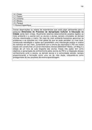 158 
( 4 ) Clube 
( 1 ) Teatro 
( 5 ) Cinema 
( 2 ) Museu 
( 3 ) Parque 
( ) Outros Especifique______________________ 
Outras observações ou relatos de experiências que você julgar pertinentes para a 
pesquisa Dimensões do Processo de Apropriação Cultural: A Educação na 
Cidade serão bem vindas. Atualmente estamos desenvolvendo projetos ligados ao 
meio ambiente e a escrita com os alunos e alunas, sempre vinculados as demais 
oficinas relacionadas a matriz. No caso do meio ambiente buscamos aproximar os 
problemas e as soluções em nível global do que se pode perceber no nível local, 
construindo estratégias e ações que possibilitem uma intervenção prática e criativa 
do indivíduo em seu meio. Juntamente com a oficina de informática o PEI em nossa 
escola vem construindo um jornal informativo mensal (EMJOCAT News), um Blog e a 
edição de um livro de auto biografia dos alunos. Essas três ações tem como 
objetivos a apropriação de conhecimento pelos alunos do PEI e a integração desses 
conhecimento junto a escola, os demais alunos e a comunidade escolar, sempre 
proporcionando a formação como uma via de mão dupla, colocando-os como 
protagonistas do seu processo de ensino/aprendizagem. 
 