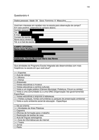 159 
Questionário 4 
Dados pessoais Idade: 59 Sexo: Feminino: X Masculino_____ 
Você tem interesse em receber-nos na escola para observação de campo? 
Em caso positivo, preencha os campos abaixo. 
Contato pessoal: Fátima Cordeiro 
Tel.: (31) 9639-8830 
E-mail: fatimatorchia@gmail.com 
Contato da escola: ewewew 
Nome do(a) diretor(a): Daniele Regina Paes 
Tel. e e-mail da escola: (31) 3277-5144 / emmn@pbh.gov.br 
CAMPO OPCIONAL 
Nome do(a) Profissional Fátima Maria Torchia Rocha Cordeiro 
Cargo: Professora Comunitária 
Telefone: (31) 9639-8830 
E-mail: fatimatorchia@gmail.com 
Instituição: Escola Municipal Maria das Neves 
Telefone: (31) 3277-5144 
Que atividades do Programa Escola Integrada são desenvolvidas com mais 
freqüência na escola em que você atua? 
( x ) Esportes 
( ) Aula de reforço 
( x ) Música 
( x ) Dança 
( ) Artesanato 
( ) Visitas educativas a museus 
( ) Visitas educativas a centros culturais 
( ) Visita a um órgão público (Câmara Municipal, Prefeitura, Fórum ou similar) 
( ) Visita a uma comunidade ou a uma ONG (Organização não governamental) 
Especifique _________________ 
( ) Visitas educativas a arquivos e bibliotecas 
( x ) Visitas a praças, hortas comunitárias ou parques de preservação ambiental 
( ) Visita a outro ambiente social de educação - Especifique 
_________________________ 
( ) Ida ao cinema 
( x ) Atividades de Artes Plásticas 
( ) Capoeira 
( ) Oficinas de formação para o trabalho 
( ) Realização de tarefas de casa 
( ) Aula de línguas estrangeiras 
( x ) Aula de informática/uso de internet 
( x ) Teatro 
( ) Jornal 
( ) Rádio 
 