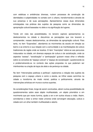 16 
com estéticas e ambiências diversas, nutrem processos de construção de 
identidades e subjetividades no contato com o urbano, transformando-o através de 
sua presença e de suas percepções. Apresentamos essas duas dimensões 
entrelaçadas nas práticas dos sujeitos da pesquisa como as dimensões da 
apropriação cultural baseadas no afeto e na significação de lugares. 
Tendo em vista tais possibilidades, no terceiro capítulo apresentamos os 
deslocamentos na cidade e discutimos as percepções que nos levaram a 
compreender, nesses deslocamentos, as dimensões da apropriação cultural. Para 
tanto, no item “Expansões”, abordamos os movimentos da escola em direção ao 
bairro e ao entorno e sua relação com a comunidade e as manifestações de cultura 
tradicionais da região onde se localiza. O item “Inscrições” refere-se aos percursos 
instaurados na cidade, em diversos espaços de cultura e de socialização, onde os 
aspectos “acesso”, “socialização” e “participação” guiaram nosso olhar e reflexão 
sobre os conceitos de “espaço cultural” e “espaço de socialização”, questionando-os 
e problematizando-os no contexto das ações propostas no que poderiam ser 
interferentes na criação de laços de afeto e de pertença na cidade. 
No item “Intervenções poéticas e políticas”, exploramos a relação dos sujeitos da 
pesquisa com o espaço urbano e como a escola, ao trilhar esses caminhos na 
cidade a transforma de modo visível, poética e politicamente, através de 
intervenções artísticas em muros e outros suportes. 
As considerações finais, longe de serem conclusões, abrem outras possibilidades de 
questionamentos sobre esse objeto multifacetado, um objeto prismático e em 
movimento que por vezes ilumina, ajuda a ver e em outros ofusca a visão. Assim, 
convidamos o leitor a entrar neste universo onde convergem educação, cultura e 
cidade com um olhar também multifacetado e aberto. 
 