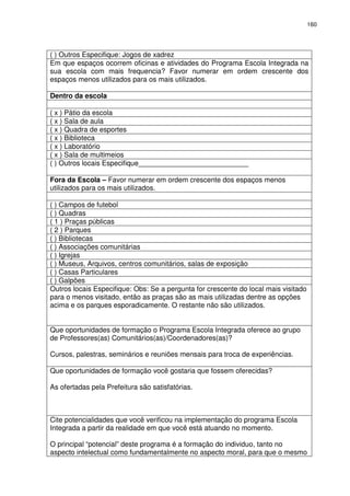 160 
( ) Outros Especifique: Jogos de xadrez 
Em que espaços ocorrem oficinas e atividades do Programa Escola Integrada na 
sua escola com mais frequencia? Favor numerar em ordem crescente dos 
espaços menos utilizados para os mais utilizados. 
Dentro da escola 
( x ) Pátio da escola 
( x ) Sala de aula 
( x ) Quadra de esportes 
( x ) Biblioteca 
( x ) Laboratório 
( x ) Sala de multimeios 
( ) Outros locais Especifique____________________________ 
Fora da Escola – Favor numerar em ordem crescente dos espaços menos 
utilizados para os mais utilizados. 
( ) Campos de futebol 
( ) Quadras 
( 1 ) Praças públicas 
( 2 ) Parques 
( ) Bibliotecas 
( ) Associações comunitárias 
( ) Igrejas 
( ) Museus, Arquivos, centros comunitários, salas de exposição 
( ) Casas Particulares 
( ) Galpões 
Outros locais Especifique: Obs: Se a pergunta for crescente do local mais visitado 
para o menos visitado, então as praças são as mais utilizadas dentre as opções 
acima e os parques esporadicamente. O restante não são utilizados. 
Que oportunidades de formação o Programa Escola Integrada oferece ao grupo 
de Professores(as) Comunitários(as)/Coordenadores(as)? 
Cursos, palestras, seminários e reuniões mensais para troca de experiências. 
Que oportunidades de formação você gostaria que fossem oferecidas? 
As ofertadas pela Prefeitura são satisfatórias. 
Cite potencialidades que você verificou na implementação do programa Escola 
Integrada a partir da realidade em que você está atuando no momento. 
O principal “potencial” deste programa é a formação do individuo, tanto no 
aspecto intelectual como fundamentalmente no aspecto moral, para que o mesmo 
 