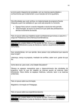 161 
se torne parte integrante da sociedade, com as mesmas oportunidades e 
conhecimentos que fundamentem a sua inserção de forma igualitária. 
Cite dificuldades que você verificou na implementação do programa Escola 
Integrada a partir da realidade em que você está atuando no momento. 
• Espaço físico comum a escola integrada e escola de meio período; 
• “Discriminação” do aluno no contra turno por parte dos professores e 
demais funcionários da escola. 
Fale um pouco sobre sua trajetória social e profissional que te levou a assumir o 
cargo de Professor(a) Comunitário(a)/Coordenador(a). 
Sou professora concursada da PBH desde 1976. Trabalhei com alfabetização, 
segundo ciclo, projeto Adote um Pré escolar da PBH, Diretora da Escola Maria 
das Neves, Bibliotecária (aulas de literatura e teatro) e atualmente professora 
comunitária. 
Que características, em sua opinião, deve possuir o(a) profissional que assume 
essa função? 
Liderança, crença na proposta, mediador de conflitos, saber ouvir, gostar do que 
faz. 
Como deve ser, para você, uma Cidade Educadora? 
Ofereça os espaços necessários para o desenvolvimento das atividades do 
programa, tanto no que diz respeito as internas quanto as externas (fator 
dificultante). Deve ofertar os espaços históricos, culturais, lazer e as reservas 
ambientais. 
Fale um pouco sobre sua formação. 
Magistério e formação em Pedagogia. 
Fale um pouco sobre sua experiência docente. 
Sou professora concursada da PBH desde 1976. Trabalhei com alfabetização, 
segundo ciclo, projeto Adote um Pré escolar da PBH, Diretora da Escola Maria 
das Neves, Bibliotecária (aulas de literatura e teatro) e atualmente professora 
comunitária. 
 